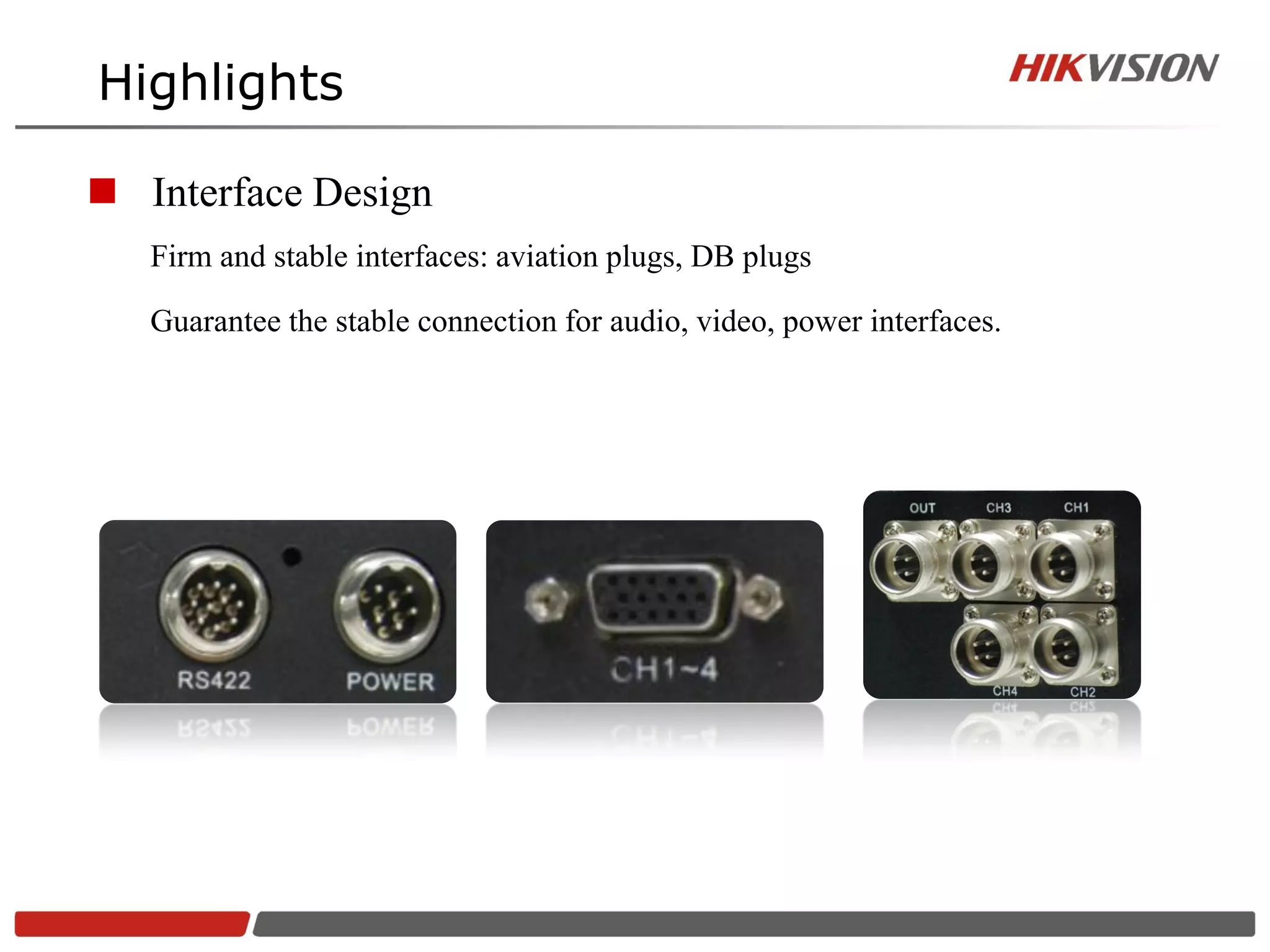 Highlights

 Interface Design
   Firm and stable interfaces: aviation plugs, DB plugs

   Guarantee the stable connection for audio, video, power interfaces.
 