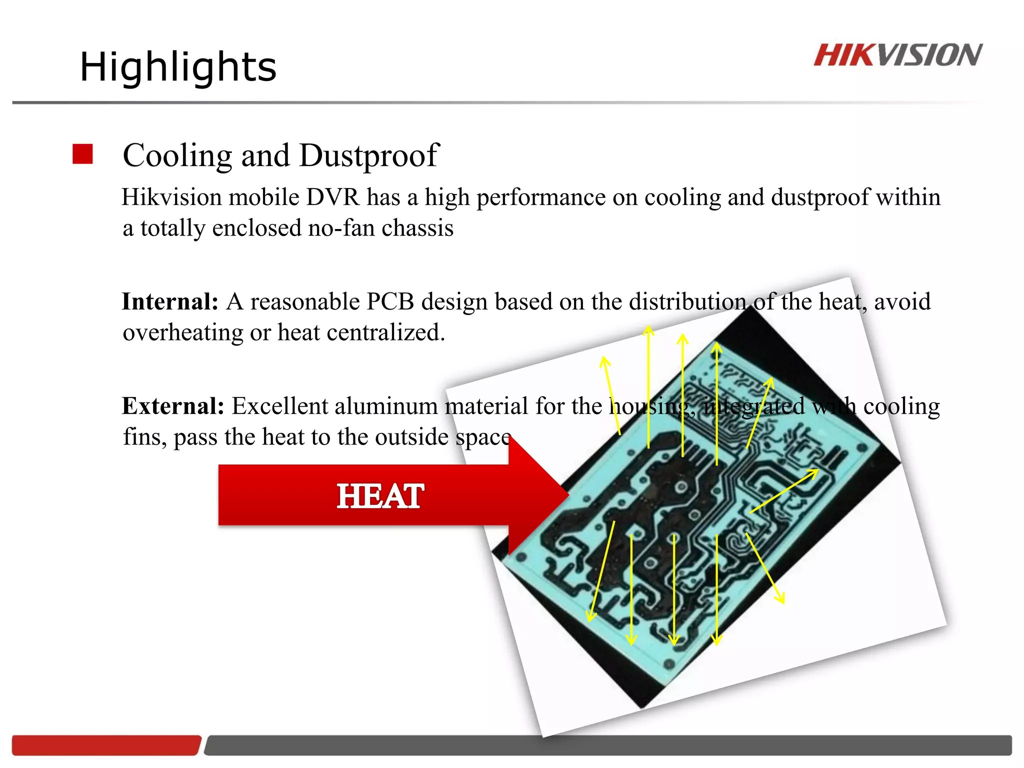 Highlights

 Cooling and Dustproof
   Hikvision mobile DVR has a high performance on cooling and dustproof within
   a totally enclosed no-fan chassis

   Internal: A reasonable PCB design based on the distribution of the heat, avoid
   overheating or heat centralized.

   External: Excellent aluminum material for the housing, integrated with cooling
   fins, pass the heat to the outside space.
 