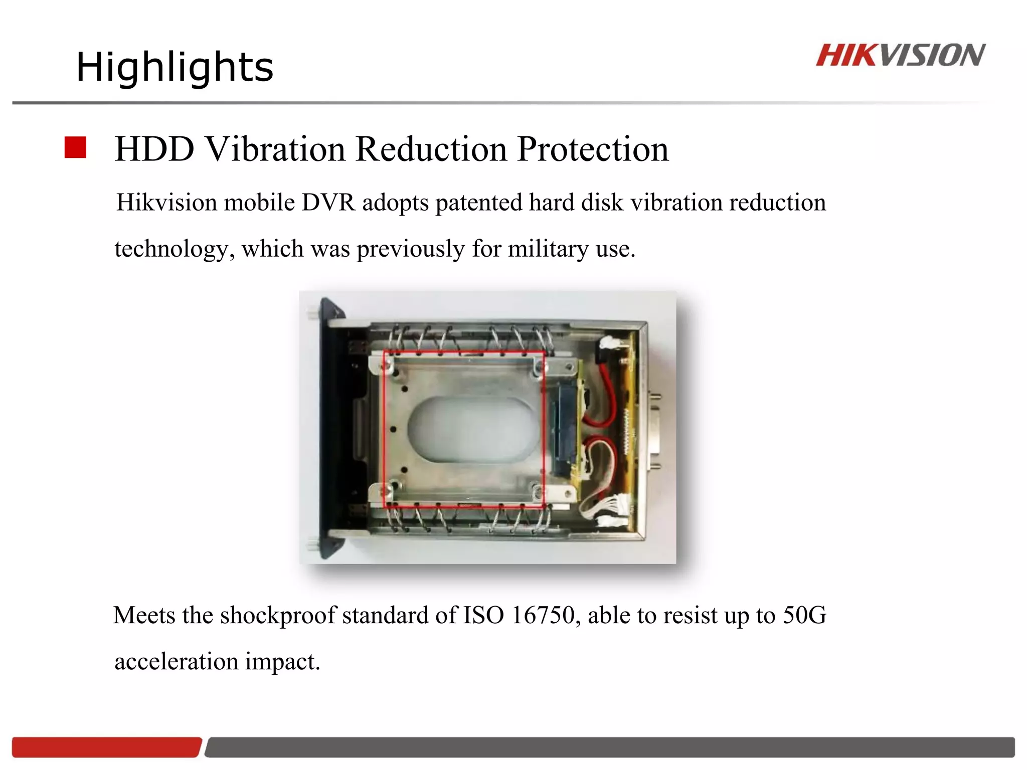Highlights

 HDD Vibration Reduction Protection
   Hikvision mobile DVR adopts patented hard disk vibration reduction
   technology, which was previously for military use.




   Meets the shockproof standard of ISO 16750, able to resist up to 50G
   acceleration impact.
 