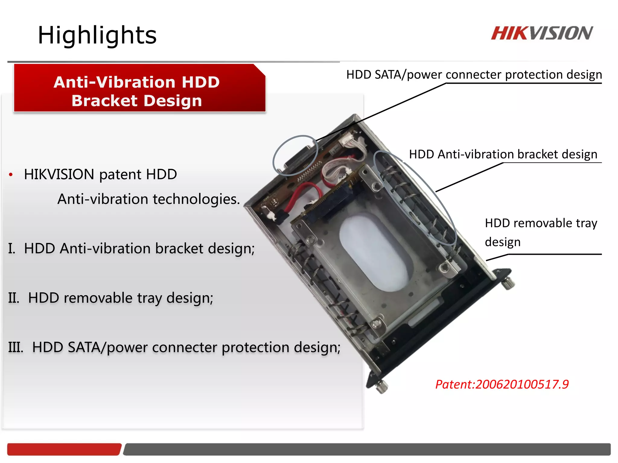 Highlights
                                                   HDD SATA/power connecter protection design
      Anti-Vibration HDD
        Bracket Design


                                                             HDD Anti-vibration bracket design
• HIKVISION patent HDD
       Anti-vibration technologies.
                                                                          HDD removable tray
                                                                          design
I. HDD Anti-vibration bracket design;


II. HDD removable tray design;


III. HDD SATA/power connecter protection design;

                                                                 Patent:200620100517.9
 