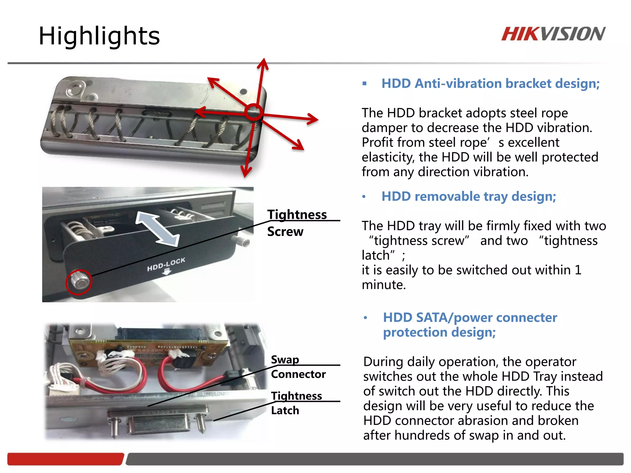 Highlights
                            HDD Anti-vibration bracket design;

                         The HDD bracket adopts steel rope
                         damper to decrease the HDD vibration.
                         Profit from steel rope’s excellent
                         elasticity, the HDD will be well protected
                         from any direction vibration.
                         •   HDD removable tray design;
             Tightness
             Screw       The HDD tray will be firmly fixed with two
                         “tightness screw” and two “tightness
                         latch”;
                         it is easily to be switched out within 1
                         minute.

                         •   HDD SATA/power connecter
                             protection design;

             Swap        During daily operation, the operator
             Connector   switches out the whole HDD Tray instead
             Tightness   of switch out the HDD directly. This
             Latch       design will be very useful to reduce the
                         HDD connector abrasion and broken
                         after hundreds of swap in and out.
 