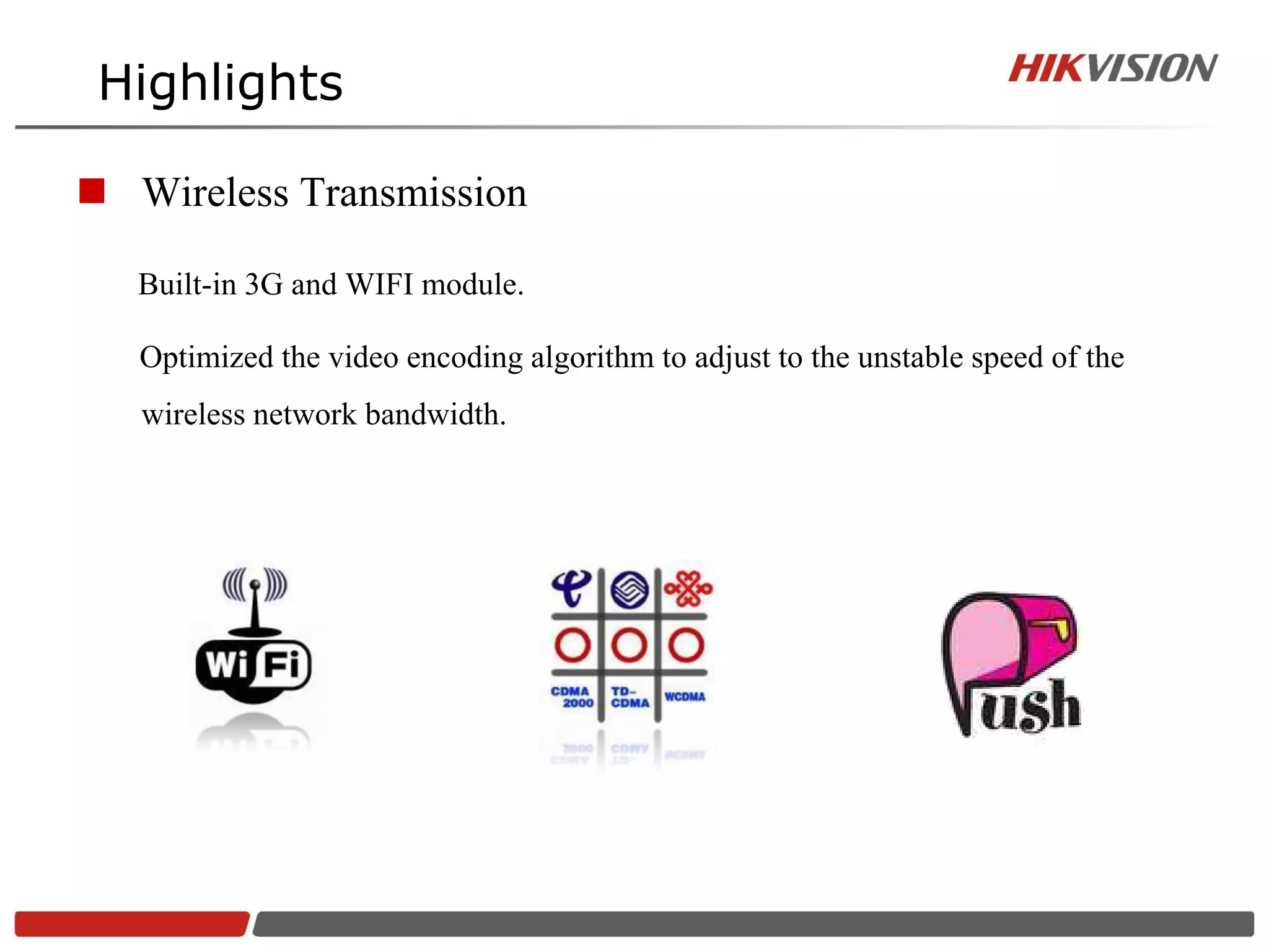 Highlights

 Wireless Transmission

   Built-in 3G and WIFI module.

   Optimized the video encoding algorithm to adjust to the unstable speed of the
   wireless network bandwidth.
 