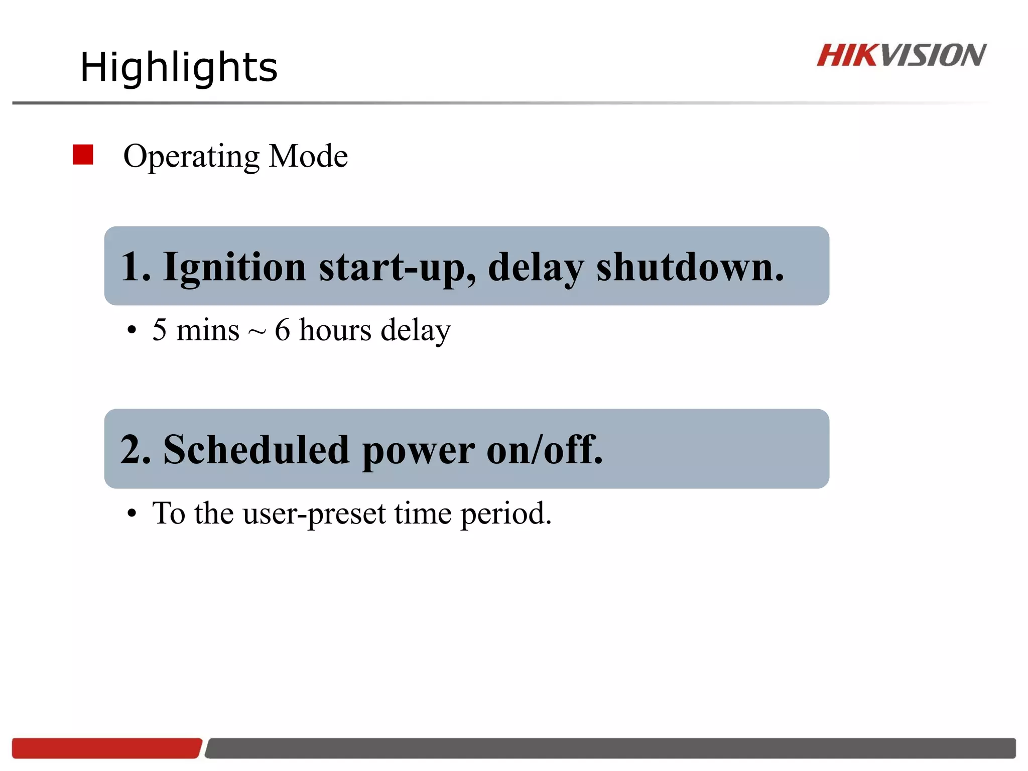Highlights

 Operating Mode


  1. Ignition start-up, delay shutdown.
   • 5 mins ~ 6 hours delay


  2. Scheduled power on/off.
   • To the user-preset time period.
 