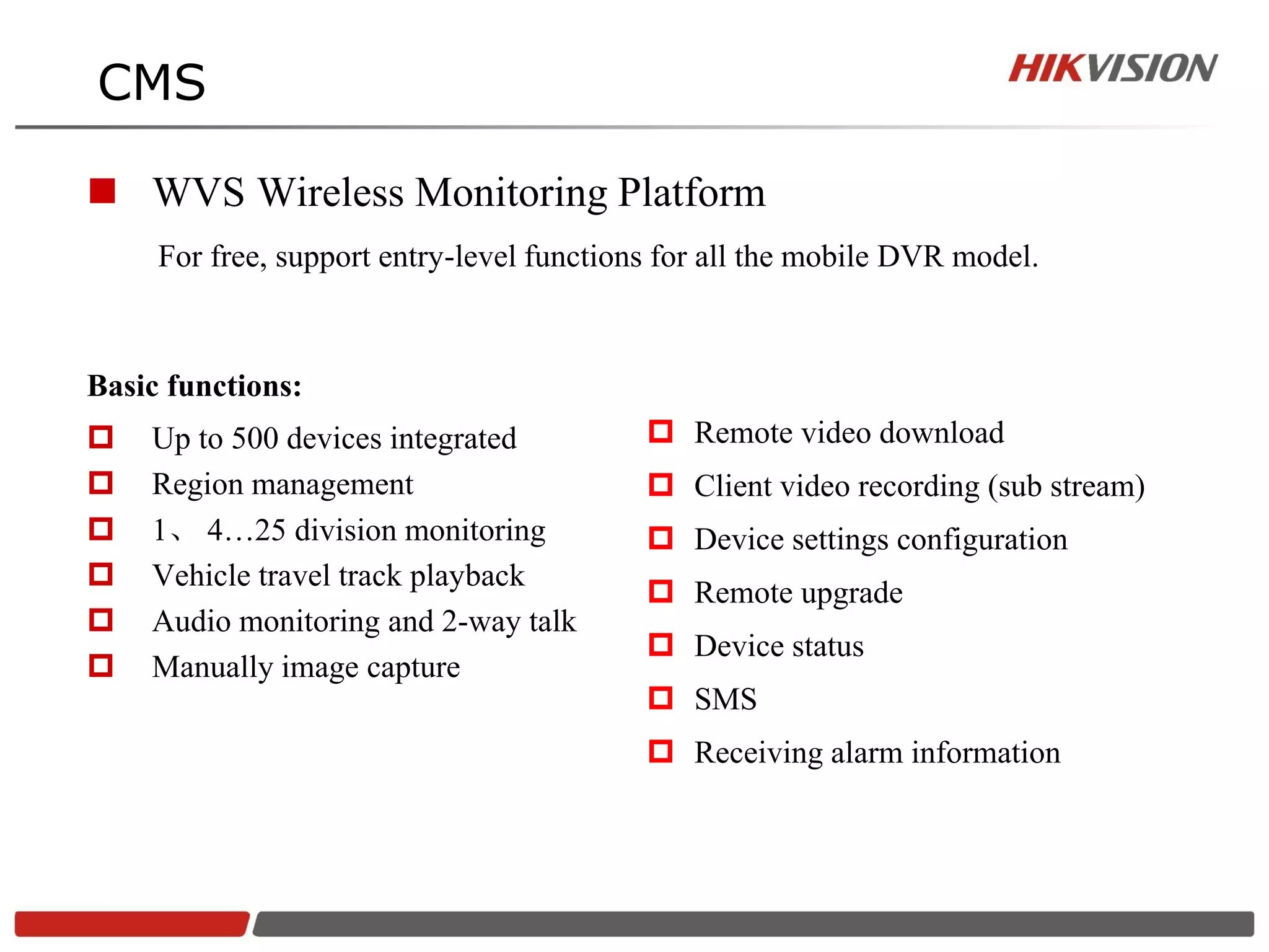 CMS

 WVS Wireless Monitoring Platform
     For free, support entry-level functions for all the mobile DVR model.



Basic functions:
   Up to 500 devices integrated            Remote video download
   Region management                       Client video recording (sub stream)
   1、 4…25 division monitoring             Device settings configuration
   Vehicle travel track playback
                                            Remote upgrade
   Audio monitoring and 2-way talk
                                            Device status
   Manually image capture
                                            SMS
                                            Receiving alarm information
 