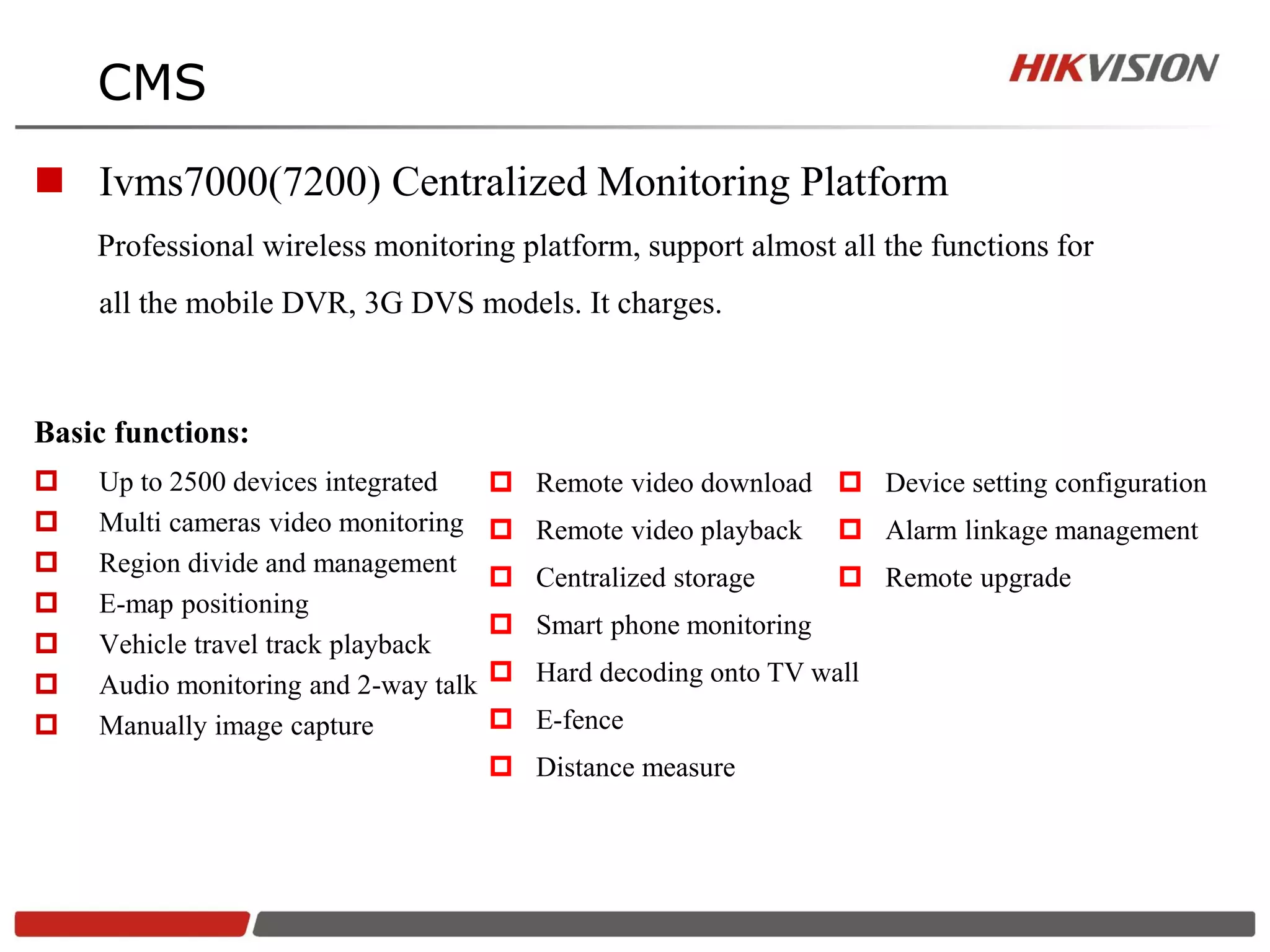 CMS
 Ivms7000(7200) Centralized Monitoring Platform
    Professional wireless monitoring platform, support almost all the functions for
    all the mobile DVR, 3G DVS models. It charges.



Basic functions:
   Up to 2500 devices integrated      Remote video download  Device setting configuration
   Multi cameras video monitoring     Remote video playback     Alarm linkage management
   Region divide and management
                                       Centralized storage       Remote upgrade
   E-map positioning
                                       Smart phone monitoring
   Vehicle travel track playback
   Audio monitoring and 2-way talk    Hard decoding onto TV wall
   Manually image capture             E-fence
                                       Distance measure
 