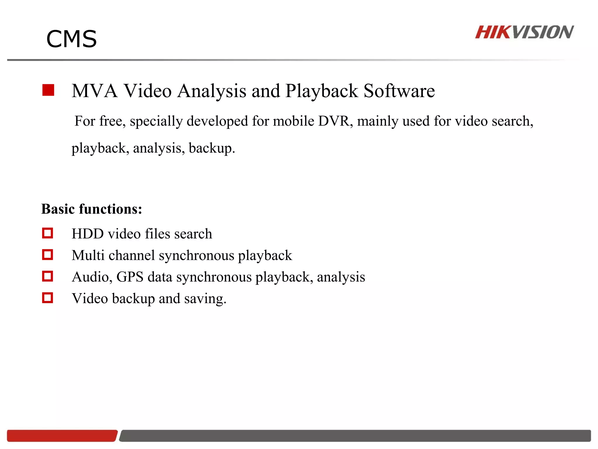 CMS

 MVA Video Analysis and Playback Software
     For free, specially developed for mobile DVR, mainly used for video search,
    playback, analysis, backup.



Basic functions:
   HDD video files search
   Multi channel synchronous playback
   Audio, GPS data synchronous playback, analysis
   Video backup and saving.
 