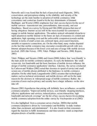Networks and it was found that the lack of perceived need (Signorini, 2001),
conservatism, and perceptions relating to the reliability and security of the
technology are the main hurdles to adoption of mobile commerce; while
convenience and controlare found to be the key determinants of demand.
Buellingen and Woerter (2002) emphasize four vital success factors forthe use of
mobile services - transmission rate, personalization, data security, and user
friendliness. Based on a survey by Strong and Old (2000) proposethat ease of
having ubiquitous Internet access will be the most essential for customers to
engage in mobile Internet applications. The authors noticed substantial obstacles to
rapid adoption to mobile Internet in the future are lack of awareness in content and
application, high operating costs and the unfavorable comparison towards mobile
Internet in terms of small screen size, awkward input, poorsearch functions,
unstable or expensive connections, etc. On the other hand, many studies disputed
on the fact that mobile commerce may encounter considerable growth with non-
Internet adopters becauseof the lower costs and ease of usage with mobile devices
involved. (MÃ¼ller-Versee, 1999; Vittet- Philippe and Navarro, 2000; Ropers,
2001)
Vittet- Philippe and Navarro (2000) and Green (2000) believe that ‘user-friendly' is
the main point for mobile commerce adoption. As such, the limitations like small
screen size, low bandwidth and the basic functions of mobile devices influence the
design of mobile commerce applications' interface. Likewise, the survey conducted
by Carlsson and Walden (2002) noted that slowness in speed of service and small
screen size of mobile phones attributed to the hindrance in mobile commerce
adoption. On the other hand, Langendoerfer (2002) assumes that technological
matters such as technical environment and mobile devices will not be the main
reason for the slowness in widespread usage of mobile commerce. Rather, the
concerns of users such as privacy and security have a larger influence on the slow
take off.
Shuster (2001) hypothesize that pricing will definitely have an influence on mobile
commerce adoption. “Improved mobile devices, user-friendly shopping interfaces,
effective applications and services, reduced prices, secure transactions, high
bandwidth and network coverage” are the list of key success factors forescalating
mobile commerce adoption from the online survey by Vrechopoulos et al (2002)
It is also highlighted from a consumer survey (Anckar, 2002b) that mobile
commerce adoption is driven by “convenience and flexibility to daily routines
rather than excitement and entertainment”. It is also found out that consumers
regard the function to fulfill instantaneous and time-sensitive needs as important
adoption drivers of mobile commerce.
 