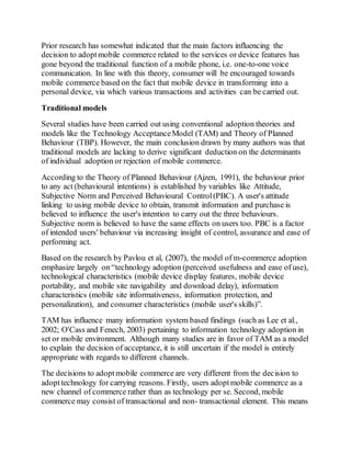 Prior research has somewhat indicated that the main factors influencing the
decision to adoptmobile commerce related to the services or device features has
gone beyond the traditional function of a mobile phone, i.e. one-to-one voice
communication. In line with this theory, consumer will be encouraged towards
mobile commerce based on the fact that mobile device in transforming into a
personal device, via which various transactions and activities can be carried out.
Traditional models
Several studies have been carried out using conventional adoption theories and
models like the Technology AcceptanceModel (TAM) and Theory of Planned
Behaviour (TBP). However, the main conclusion drawn by many authors was that
traditional models are lacking to derive significant deduction on the determinants
of individual adoption or rejection of mobile commerce.
According to the Theory of Planned Behaviour (Ajzen, 1991), the behaviour prior
to any act (behavioural intentions) is established by variables like Attitude,
Subjective Norm and Perceived Behavioural Control(PBC). A user's attitude
linking to using mobile device to obtain, transmit information and purchase is
believed to influence the user's intention to carry out the three behaviours.
Subjective norm is believed to have the same effects on users too. PBC is a factor
of intended users' behaviour via increasing insight of control, assurance and ease of
performing act.
Based on the research by Pavlou et al, (2007), the model of m-commerce adoption
emphasize largely on “technology adoption (perceived usefulness and ease of use),
technological characteristics (mobile device display features, mobile device
portability, and mobile site navigability and download delay), information
characteristics (mobile site informativeness, information protection, and
personalization), and consumer characteristics (mobile user's skills)”.
TAM has influence many information system based findings (such as Lee et al.,
2002; O'Cass and Fenech, 2003) pertaining to information technology adoption in
set or mobile environment. Although many studies are in favor of TAM as a model
to explain the decision of acceptance, it is still uncertain if the model is entirely
appropriate with regards to different channels.
The decisions to adoptmobile commerce are very different from the decision to
adopttechnology for carrying reasons. Firstly, users adoptmobile commerce as a
new channel of commerce rather than as technology per se. Second, mobile
commerce may consist of transactional and non- transactional element. This means
 