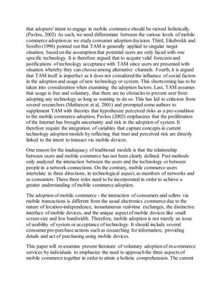 that adopters' intent to engage in mobile commerce should be viewed holistically.
(Pavlou, 2002) As such, we need differentiate between the various levels of mobile
commerce adoption as we study consumer adoption decision. Third, Eikebrokk and
Sorebo (1998) pointed out that TAM is generally applied to singular target
situation, based on the assumption that potential users are only faced with one
specific technology. It is therefore argued that to acquire valid forecasts and
justifications of technology acceptance with TAM since users are presented with
situation whereby they can chooseamong alternative channels. Fourth, it is argued
that TAM itself is imperfect as it does not considered the influence of social factors
in the adoption and usage of new technology or system. This shortcoming has to be
taken into consideration when examining the adoption factors. Last, TAM assumes
that usage is free and voluntary, that there are no obstacles to prevent user from
adopting any technology as long as wanting to do so. This has led to criticism from
several researchers (Mathieson et al, 2001) and prompted some authors to
supplement TAM with theories that hypothesize perceived risks as a pre-condition
to the mobile commerce adoption. Pavlou (2002) emphasizes that the proliferation
of the Internet has brought uncertainty and risk in the adoption of system. It
therefore require the integration of variables that capture concepts in current
technology adoption models by reflecting that trust and perceived risk are directly
linked to the intent to transact via mobile devices.
One reason for the inadequacy of traditional models is that the relationship
between users and mobile commerce has not been clearly defined. Past methods
only analyzed the interaction between the users and the technology or between
people in a network connections. On the contrary, mobile commerce users
interrelate in three directions, in technological aspect, as members of networks and
as consumers. These three roles need to be incorporated in order to achieve a
greater understanding of mobile commerce adoption.
The adoption of mobile commerce - the interaction of consumers and sellers via
mobile transactions is different from the usual electronics commerce due to the
nature of location-independence, instantaneous real-time exchanges, the distinctive
interface of mobile devices, and the unique aspectof mobile devices like small
screen size and low bandwidth. Therefore, mobile adoption is not merely an issue
of usability of system or acceptance of technology. It should include several
consumer pre-purchase actions such as researching for information, providing
details and act of purchasing using mobile devices.
This paper will re-examine present literature of voluntary adoption of m-commerce
services by individuals to emphasize the need to approachthe three aspects of
mobile commerce together in order to attain a holistic comprehension. The current
 