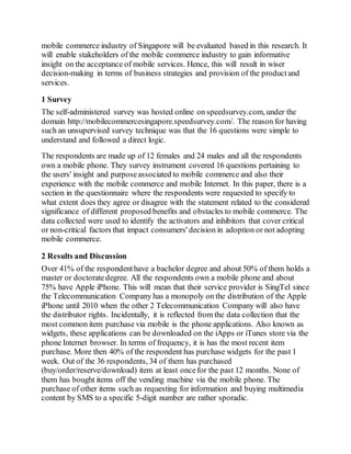 mobile commerce industry of Singapore will be evaluated based in this research. It
will enable stakeholders of the mobile commerce industry to gain informative
insight on the acceptance of mobile services. Hence, this will result in wiser
decision-making in terms of business strategies and provision of the productand
services.
1 Survey
The self-administered survey was hosted online on speedsurvey.com, under the
domain http://mobilecommercesingapore.speedsurvey.com/. The reason for having
such an unsupervised survey technique was that the 16 questions were simple to
understand and followed a direct logic.
The respondents are made up of 12 females and 24 males and all the respondents
own a mobile phone. They survey instrument covered 16 questions pertaining to
the users' insight and purposeassociated to mobile commerce and also their
experience with the mobile commerce and mobile Internet. In this paper, there is a
section in the questionnaire where the respondents were requested to specify to
what extent does they agree or disagree with the statement related to the considered
significance of different proposed benefits and obstacles to mobile commerce. The
data collected were used to identify the activators and inhibitors that cover critical
or non-critical factors that impact consumers' decision in adoption or not adopting
mobile commerce.
2 Results and Discussion
Over 41% of the respondenthave a bachelor degree and about 50% of them holds a
master or doctoratedegree. All the respondents own a mobile phone and about
75% have Apple iPhone. This will mean that their service provider is SingTel since
the Telecommunication Company has a monopoly on the distribution of the Apple
iPhone until 2010 when the other 2 Telecommunication Company will also have
the distributor rights. Incidentally, it is reflected from the data collection that the
most common item purchase via mobile is the phone applications. Also known as
widgets, these applications can be downloaded on the iApps or iTunes store via the
phone Internet browser. In terms of frequency, it is has the most recent item
purchase. More then 40% of the respondent has purchase widgets for the past 1
week. Out of the 36 respondents, 34 of them has purchased
(buy/order/reserve/download) item at least oncefor the past 12 months. None of
them has bought items off the vending machine via the mobile phone. The
purchase of other items such as requesting for information and buying multimedia
content by SMS to a specific 5-digit number are rather sporadic.
 
