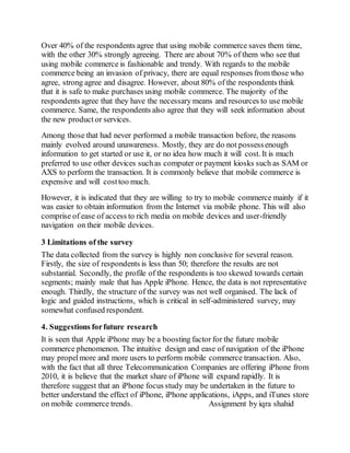 Over 40% of the respondents agree that using mobile commerce saves them time,
with the other 30% strongly agreeing. There are about 70% of them who see that
using mobile commerce is fashionable and trendy. With regards to the mobile
commerce being an invasion of privacy, there are equal responses from those who
agree, strong agree and disagree. However, about 80% of the respondents think
that it is safe to make purchases using mobile commerce. The majority of the
respondents agree that they have the necessary means and resources to use mobile
commerce. Same, the respondents also agree that they will seek information about
the new product or services.
Among those that had never performed a mobile transaction before, the reasons
mainly evolved around unawareness. Mostly, they are do not possessenough
information to get started or use it, or no idea how much it will cost. It is much
preferred to use other devices suchas computer or payment kiosks such as SAM or
AXS to perform the transaction. It is commonly believe that mobile commerce is
expensive and will costtoo much.
However, it is indicated that they are willing to try to mobile commerce mainly if it
was easier to obtain information from the Internet via mobile phone. This will also
comprise of ease of access to rich media on mobile devices and user-friendly
navigation on their mobile devices.
3 Limitations of the survey
The data collected from the survey is highly non conclusive for several reason.
Firstly, the size of respondents is less than 50; therefore the results are not
substantial. Secondly, the profile of the respondents is too skewed towards certain
segments; mainly male that has Apple iPhone. Hence, the data is not representative
enough. Thirdly, the structure of the survey was not well organised. The lack of
logic and guided instructions, which is critical in self-administered survey, may
somewhat confused respondent.
4. Suggestions forfuture research
It is seen that Apple iPhone may be a boosting factor for the future mobile
commerce phenomenon. The intuitive design and ease of navigation of the iPhone
may propelmore and more users to perform mobile commerce transaction. Also,
with the fact that all three Telecommunication Companies are offering iPhone from
2010, it is believe that the market share of iPhone will expand rapidly. It is
therefore suggest that an iPhone focus study may be undertaken in the future to
better understand the effect of iPhone, iPhone applications, iApps, and iTunes store
on mobile commerce trends. Assignment by iqra shahid
 