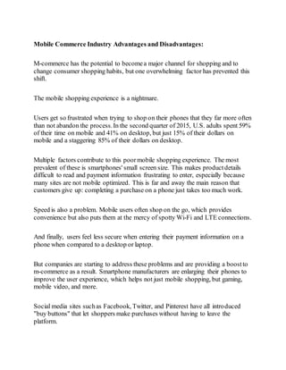 Mobile Commerce Industry Advantages and Disadvantages:
M-commerce has the potential to becomea major channel for shopping and to
change consumer shopping habits, but one overwhelming factor has prevented this
shift.
The mobile shopping experience is a nightmare.
Users get so frustrated when trying to shop on their phones that they far more often
than not abandon the process.In the second quarter of 2015, U.S. adults spent 59%
of their time on mobile and 41% on desktop, but just 15% of their dollars on
mobile and a staggering 85% of their dollars on desktop.
Multiple factors contribute to this poormobile shopping experience. The most
prevalent of these is smartphones' small screen size. This makes productdetails
difficult to read and payment information frustrating to enter, especially because
many sites are not mobile optimized. This is far and away the main reason that
customers give up: completing a purchase on a phone just takes too much work.
Speed is also a problem. Mobile users often shop on the go, which provides
convenience but also puts them at the mercy of spotty Wi-Fi and LTE connections.
And finally, users feel less secure when entering their payment information on a
phone when compared to a desktop or laptop.
But companies are starting to address these problems and are providing a boostto
m-commerce as a result. Smartphone manufacturers are enlarging their phones to
improve the user experience, which helps not just mobile shopping, but gaming,
mobile video, and more.
Social media sites suchas Facebook, Twitter, and Pinterest have all introduced
"buy buttons" that let shoppers make purchases without having to leave the
platform.
 