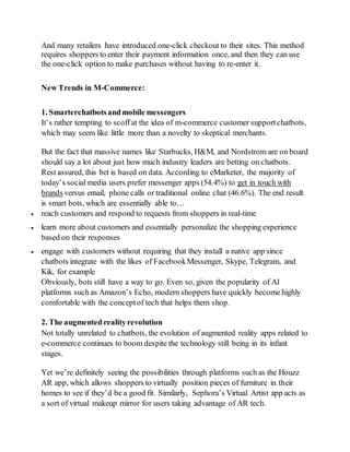 And many retailers have introduced one-click checkout to their sites. This method
requires shoppers to enter their payment information once, and then they can use
the one-click option to make purchases without having to re-enter it.
New Trends in M-Commerce:
1. Smarterchatbotsandmobile messengers
It’s rather tempting to scoffat the idea of m-commerce customer supportchatbots,
which may seem like little more than a novelty to skeptical merchants.
But the fact that massive names like Starbucks, H&M, and Nordstrom are on board
should say a lot about just how much industry leaders are betting on chatbots.
Rest assured, this bet is based on data. According to eMarketer, the majority of
today’s social media users prefer messenger apps (54.4%) to get in touch with
brands versus email, phone calls or traditional online chat (46.6%). The end result
is smart bots, which are essentially able to…
 reach customers and respond to requests from shoppers in real-time
 learn more about customers and essentially personalize the shopping experience
based on their responses
 engage with customers without requiring that they install a native app since
chatbots integrate with the likes of FacebookMessenger, Skype, Telegram, and
Kik, for example
Obviously, bots still have a way to go. Even so, given the popularity of AI
platforms such as Amazon’s Echo, modern shoppers have quickly become highly
comfortable with the conceptof tech that helps them shop.
2. The augmentedrealityrevolution
Not totally unrelated to chatbots, the evolution of augmented reality apps related to
e-commerce continues to boom despite the technology still being in its infant
stages.
Yet we’re definitely seeing the possibilities through platforms such as the Houzz
AR app, which allows shoppers to virtually position pieces of furniture in their
homes to see if they’d be a good fit. Similarly, Sephora’s Virtual Artist app acts as
a sort of virtual makeup mirror for users taking advantage of AR tech.
 
