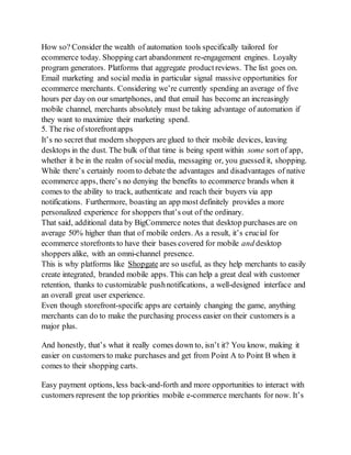 How so? Consider the wealth of automation tools specifically tailored for
ecommerce today. Shopping cart abandonment re-engagement engines. Loyalty
program generators. Platforms that aggregate productreviews. The list goes on.
Email marketing and social media in particular signal massive opportunities for
ecommerce merchants. Considering we’re currently spending an average of five
hours per day on our smartphones, and that email has become an increasingly
mobile channel, merchants absolutely must be taking advantage of automation if
they want to maximize their marketing spend.
5. The rise ofstorefront apps
It’s no secret that modern shoppers are glued to their mobile devices, leaving
desktops in the dust. The bulk of that time is being spent within some sort of app,
whether it be in the realm of social media, messaging or, you guessed it, shopping.
While there’s certainly room to debate the advantages and disadvantages of native
ecommerce apps, there’s no denying the benefits to ecommerce brands when it
comes to the ability to track, authenticate and reach their buyers via app
notifications. Furthermore, boasting an app most definitely provides a more
personalized experience for shoppers that’s out of the ordinary.
That said, additional data by BigCommerce notes that desktop purchases are on
average 50% higher than that of mobile orders. As a result, it’s crucial for
ecommerce storefronts to have their bases covered for mobile and desktop
shoppers alike, with an omni-channel presence.
This is why platforms like Shopgate are so useful, as they help merchants to easily
create integrated, branded mobile apps. This can help a great deal with customer
retention, thanks to customizable pushnotifications, a well-designed interface and
an overall great user experience.
Even though storefront-specific apps are certainly changing the game, anything
merchants can do to make the purchasing process easier on their customers is a
major plus.
And honestly, that’s what it really comes down to, isn’t it? You know, making it
easier on customers to make purchases and get from Point A to Point B when it
comes to their shopping carts.
Easy payment options, less back-and-forth and more opportunities to interact with
customers represent the top priorities mobile e-commerce merchants for now. It’s
 