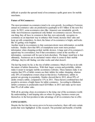 difficult to predict the upward trend of m-commerce spells great news for mobile
merchants.
Future of M-Commerce:
The most prominent m-commerce trend is its own growth. According to Forrester,
annual m-commerce sales are predicted to quadruple to $31 billion in the next five
years. In 2012, some ecommerce sites (like Amazon) saw remarkable growth,
while most businesses experienced only limited m-commerce success. However,
one thing they all have in common is that they now universally recognize m-
commerce as an important way to enhance their brand, increase their sales and
keep up with competitors. In short, the future of m-commerce is bright, and looks
like it's getting even brighter.
Another trend in m-commerce is that customers desire more information on mobile
websites. Studies show that 80% of smartphone users want more product
information when shopping on their mobile devices. A large part of m-commerce's
appeal may be convenience, but if that convenience comes at the sacrifice of
information, customers will be sure to look elsewhere. The larger trend here is that
ultimately, businesses are in uncharted waters when it comes to their mobile
offerings, they're still finding out what works and what doesn't.
The last big trend, by far, is the rise of tablet commerce. Much of it has to do with
the nature of tablets themselves. With their larger screens and portability, tablets
make it easier to navigate mobile ecommerce websites. These features make it no
surprise that 55% of tablet owners use their tablets for online shopping, whereas
only 28% of smartphone owners shop on that device. Furthermore, tablets in
general are growing in popularity. Studies showed that in 2012, about 29% of
adults owned a tablet, compared to 13% in 2011. These factors combined have led
people to envision a bright future for tablet commerce. According to eMarketer,
tablets commerce is predictedto reach $24 billion in 2013 and make up for more
than 9% of all online sales.
With all its growing clout, m-commerce is the rising star of the ecommerce world.
By understanding it and keeping tabs on where it's going, business owners put
themselves in the best position to take advantage of all m-commerce has to offer.
CONCLUSION:
Despite the fact that the survey prove to be non-conclusive, there still exist certain
points that were highlighted in this research. The potential and benefits of mobile
 
