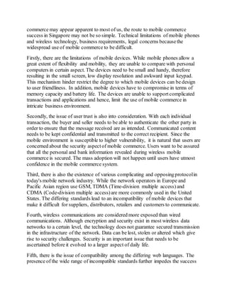 commerce may appear apparent to most of us, the route to mobile commerce
success in Singapore may not be so simple. Technical limitations of mobile phones
and wireless technology, business requirements, legal concerns becausethe
widespread use of mobile commerce to be difficult.
Firstly, there are the limitations of mobile devices. While mobile phones allow a
great extent of flexibility and mobility, they are unable to compare with personal
computers in certain aspect. The devices need to be small and handy, therefore
resulting in the small screen, low display resolution and awkward input keypad.
This mechanism hinder restrict the degree to which mobile devices can be design
to user friendliness. In addition, mobile devices have to compromise in terms of
memory capacity and battery life. The devices are unable to supportcomplicated
transactions and applications and hence, limit the use of mobile commerce in
intricate business environment.
Secondly, the issue of user trust is also into consideration. With each individual
transaction, the buyer and seller needs to be able to authenticate the other party in
order to ensure that the message received are as intended. Communicated content
needs to be kept confidential and transmitted to the correct recipient. Since the
mobile environment is susceptible to higher vulnerability, it is natural that users are
concerned about the security aspectof mobile commerce. Users want to be assured
that all the personal and bank information revealed during wireless mobile
commerce is secured. The mass adoption will not happen until users have utmost
confidence in the mobile commerce system.
Third, there is also the existence of various complicating and opposingprotocolin
today's mobile network industry. While the network operators in Europe and
Pacific Asian region use GSM, TDMA (Time-division multiple access) and
CDMA (Code-division multiple access)are more commonly used in the United
States. The differing standards lead to an incompatibility of mobile devices that
make it difficult for suppliers, distributors, retailers and customers to communicate.
Fourth, wireless communications are considered more exposed than wired
communications. Although encryption and security exist in most wireless data
networks to a certain level, the technology does not guarantee secured transmission
in the infrastructure of the network. Data can be lost, stolen or altered which give
rise to security challenges. Security is an important issue that needs to be
ascertained before it evolved to a larger aspect of daily life.
Fifth, there is the issue of compatibility among the differing web languages. The
presence of the wide range of incompatible standards further impedes the success
 