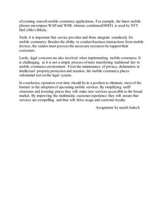 of creating smooth mobile commerce applications. For example, the latest mobile
phones encompass WAP and WML whereas condensed HMTL is used by NTT
DoCoMo's iMode.
Sixth, it is important that service provider and firms integrate seamlessly for
mobile commerce. Besides the ability to conductbusiness transactions from mobile
devices, the vendor must possessthe necessary resources be supporttheir
customers.
Lastly, legal concerns are also involved when implementing mobile commerce. It
is challenging, as it is not a simple process ofmere transferring traditional law to
mobile commerce environment. From the maintenance of privacy, defamation to
intellectual property protection and taxation, the mobile commerce places
substantial test on the legal system.
In conclusion, operators over time should be in a position to eliminate most of the
barriers to the adoption of upcoming mobile services. By simplifying tariff
structures and lowering prices they will make new services accessible to the broad
market. By improving the multimedia customer experience they will ensure that
services are compelling, and thus will drive usage and customer loyalty.
Assignment by nazish baloch
 