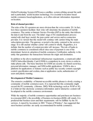 Global Positioning System (GPS)uses a satellites system orbiting around the earth
and is particularly useful location technology. It is essential to location based
mobile commerce based applications, as it offers relevant information dependent
on location.
Role of channel provider:
The roles of the 3G operators are more obvious than the voice-centric 2G. In fact,
how these operators facilitate their roles will determine the adoption of mobile
commerce. The carrier or Internet Service Provider (ISP) is the entity that delivers
the data to and from the user. The initial stage of 3G-standardisation process
started with dual layer model, the pure carrier and service and/or connection
provider. It is viewed that this model will continue with carriers bring the main
subscription provider. The gateway or portal is the entity centered to the services
range. It is still unclear whether carrier will control it wholly. Regardless, it is
definite that the number of content provider will increase. The role of banks in
mobile commerce is considered critical since ease of payment is one of the
determinant factors in adoption of mobile commerce. Certification authority is the
entity that guarantees the transactions between the origin and destination.
In addition to the above mentioned infrastructure requirements, a smartcard called
UMTS SubscriberIdentity Card (USIM) is compulsory in every device n order to
make phone calls. The basic functions for USIM are security via shared secret key,
personal information manager, and SIM toolkit applications. USIM is also a
platform for applications or features such as public key security content copyright
control, specification and cookies, data or application cache, authentication of
users and plastic roaming.
Developmentof Mobile Commerce:
The extensive availability of Internet-accessible mobile phones is slowly creating a
community of mobile commerce users. It is expected that this community might
exceed the PC community. (Ahonen, 2002) With technology such as WAP or 3G,
it is believed that electronic commerce information and/or interactive content will
be adapted to the mobile commerce environment.
While the majority of mobile commerce opportunities and purchases are business-
to-consumer (B2C), the possibility of business-to-business (B2B) still stands. It is
predicted that business users and their requirements will be fulfilled by the 3G
services. A report by Accenture in 2001 “Future of Wireless”, has suggested that
most business activities are easily accommodated for mobile commerce.
 