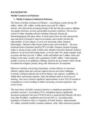BACKGROUND:
Mobile Commerce in Pakistan:
1. Mobile Commerce Outlook in Pakistan:
The future of mobile commerce in Pakistan – a developing country having 90+
million adults, 100+ million mobile phone users and 20+ million
internet subscribers looks promising despite of the fact that the country is fighting
war against terrorism, poverty and unstable economic conditions. The success
stories of online shopping websites including Daraz.pk, Kaymu.pk,
Homeshopping.pk and many others, in short span of time not only represent the
urge and desire of people to shop at convenience and comfort, but also the
opportunities for new players to serve ever increasing online shoppers.
Interestingly, Pakistani online buyers prefer to pay cash on delivery – the most
preferred mode of payment opted by 95% of online shoppers, instead of paying
online in advance using credit or debit cards. Despite of positive financial inclusion
initiatives by the local and foreign banks, so far less than 10% adults maintain bank
accounts;and there are only 1 million credit card holders and 5 million debit card
holders in the entire country with a population of 200+ million. Undocumented
parallel economy is an additional challenge faced by the government which should
be addressed on highest priority along with infrastructure development.
Moreover, real-time processing of payments, on-time delivery to customers,
efficient supply chain and customer supportservices posemore challenges
to mobile commerce industry due to lower literacy rate, urgency, availability of
skilled labor and domain expertise. Since the talented nation is in process of
learning, I am sure to observe significant improvements in next 18 to 24 months as
competition is on rise resulting in further increasing customer experience and
service levels.
The main driver of mobile commerce industry is smartphone penetration (‘the
potential customer’). According to PTA, smartphone imports significantly
increased compared to last year (FY2014) and it is expected that Pakistan will have
more than 40 million smartphone users by end 2016 i.e., exceeding entire
population of Sudan in Africa or Argentina in South America. Approximately
10+ million potential mobile commerce audience verily offers enormous potential
 