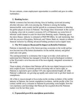 for new entrants, create employment opportunities to establish and grow in online
marketplace.
2. Banking Sector:
Mobile commerce has becomea driving force in banking sectorand assuming
absolute relevance with every passing day. Pakistan is among the leading
internet/mobile users country and the growth in e-commerce business is attracting
the global players to invest in Pakistan. The foreign direct investment in this sector
is playing a key role in country's economy. 61% of Pakistanis use some form of
informal credit channel to cater for short-term financing needs. Financing gap in
the micro-finance industry is estimated at PKR 990 billion, he said mentioning that
with the success ofEasypaisa, Mobicash, and Telenor Bank etc. intends to enhance
financial inclusion by offering advanced banking products suchas digital loans.
3. The M-Commerce Boomand Its Impact on Retailin Pakistan:
Pakistan is reportedly one of the fastest growing economies in the world and has
now become one of the hottest destinations for the mobile industry and global
retail and e-tail giants.
The catchup potential is so immense that it urges us to take a look and try to
understand how Pakistan has managed to break the usual technological evolution
of the West and is set to become one of the most digitally integrated economies in
the world.
There is plenty of evidence that Pakistan will be the next digital hotspotover the
next couple of years. Economic growth is booming with no end in sight, as
Pakistan is expected to grow another 5.5% into unprecedented heights all while
Pakistan’s millennials are growing up rapidly and cannot wait to get their hands on
smartphones.
All of this is reason enough to focus today on the exciting evolution of the mobile
industry in Pakistan, the current smartphone revolution, and the profile of the 21st
century mobile savvy consumer in Pakistan by presenting some insights from the
vast experience and knowledge that Daraz.pk has acquired about the Pakistani
market over the last three years.
4. Exponential growth in smartphone penetration:
 