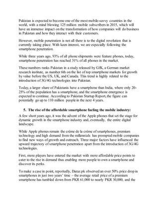 Pakistan is expected to become one of the most mobile-savvy countries in the
world, with a mind blowing 125 million mobile subscribers in 2015, which will
have an immense impact on the transformation of how companies will do business
in Pakistan and how they interact with their customers.
However, mobile penetration is not all there is to the digital revolution that is
currently taking place. With keen interest, we are especially following the
smartphone penetration.
While three years ago, 93% of all phone shipments were feature phones, today,
smartphone penetration has reached 31% of all phones in the market.
These numbers ranks Pakistan in a study released by GfK, a German market
research institute, as number 6th on the list of top smartphone markets for growth
by value before the US, UK, and Canada. This trend is highly related to the
introduction of 3G/4G technologies into Pakistan.
Today, a larger share of Pakistanis have a smartphone than India, where only 20-
25% of the population has a smartphone, and the smartphone emergence is
expected to continue. According to Pakistan Startup Report, the figure can
potentially go up to 110 million people in the next 4 years.
5. The rise of the affordable smartphone fueling the mobile industry:
A few short years ago, it was the advent of the Apple phones that set the stage for
dynamic growth in the smartphone industry and, eventually, the entire digital
landscape.
While Apple phones remain the crème de la crème of smartphones, premium
technology and high demand from the millennials has prompted mobile companies
to find new ways of growth and outreach. Three major factors have influenced the
upward trajectory of smartphone penetration apart from the introduction of 3G/4G
technologies.
First, more players have entered the market with more affordable price points to
cater to the rise in demand thus enabling more people to own a smartphone and
discover its perks.
To make a case in point, reportedly, Daraz.pk observed an over 50% price drop in
smartphones in just two years’ time – the average retail price of a premium
smartphone has tumbled down from PKR 61,000 to nearly PKR 30,000, and the
 
