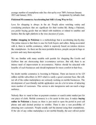 average number of smartphone sales has shot up by over 780% between January
2015 and January 2016. Assignment by zubaida shair
PakistaniM-commerce Accelerating but Still A Long Way to Go:
Love for shopping is always in the air. People adore watching variety and
considering products that are significant for their routine life. Being a Pakistani,
you prefer buying goods that are linked with traditions or related to eatables and
fashion. But the right platform is the wise decision of yours.
Online shopping in Pakistan is a methodology that is accelerating day-by-day.
The prime reason is that there is ease for both buyers and sellers. Being associated
with it, there is mobile commerce, which is expressly based on wireless devices
like smartphones. As these are the most portable devices, people can put in bags or
pockets and carry them anywhere.
We are familiar with many notable web portals for shopping like Lootlo and
GetNow that are showcasing their e-commerce services. But still, there is an
intense need of improvement in m-commerce. Natives should be educated with
benefits of such businesses and should implement for more comfort in their lives.
No doubt mobile commerce is booming in Pakistan. There are known to be 125
million mobile subscribers in 2015 which is surely a good customer base. But still,
not all of the online marketplaces are seriously working on mobile businesses. The
development of user-friendly mobile application can do a lot in terms of attracting
more number of customers. This service is also inexpensive and can reach a large
audience.
Nobody likes to stand in lines at payment counters or search entire market just for
one piece of cloth. Mobile commerce is a lot easier in this case. It makes buying
online in Pakistan a luxury as there is just need to open the portal in your cell
phone and add desired product to wishlist. There is also a vast possibility of
attracting new customers. People usually surf the internet using their smartphones.
If the site of any online marketplace is not mobile-friendly, the user will not prefer
 