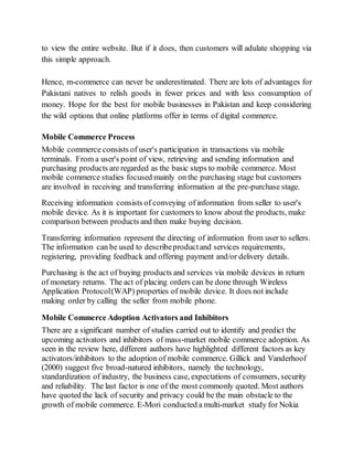 to view the entire website. But if it does, then customers will adulate shopping via
this simple approach.
Hence, m-commerce can never be underestimated. There are lots of advantages for
Pakistani natives to relish goods in fewer prices and with less consumption of
money. Hope for the best for mobile businesses in Pakistan and keep considering
the wild options that online platforms offer in terms of digital commerce.
Mobile Commerce Process
Mobile commerce consists of user's participation in transactions via mobile
terminals. From a user's point of view, retrieving and sending information and
purchasing products are regarded as the basic steps to mobile commerce. Most
mobile commerce studies focused mainly on the purchasing stage but customers
are involved in receiving and transferring information at the pre-purchase stage.
Receiving information consists of conveying of information from seller to user's
mobile device. As it is important for customers to know about the products, make
comparison between products and then make buying decision.
Transferring information represent the directing of information from user to sellers.
The information can be used to describeproductand services requirements,
registering, providing feedback and offering payment and/or delivery details.
Purchasing is the act of buying products and services via mobile devices in return
of monetary returns. The act of placing orders can be done through Wireless
Application Protocol(WAP) properties of mobile device. It does not include
making order by calling the seller from mobile phone.
Mobile Commerce Adoption Activators and Inhibitors
There are a significant number of studies carried out to identify and predict the
upcoming activators and inhibitors of mass-market mobile commerce adoption. As
seen in the review here, different authors have highlighted different factors as key
activators/inhibitors to the adoption of mobile commerce. Gillick and Vanderhoof
(2000) suggest five broad-natured inhibitors, namely the technology,
standardization of industry, the business case, expectations of consumers, security
and reliability. The last factor is one of the most commonly quoted. Most authors
have quoted the lack of security and privacy could be the main obstacle to the
growth of mobile commerce. E-Mori conducted a multi-market study for Nokia
 