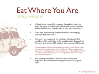 Eat Where You Are
Why Mobile?
     •   Without having to pay high rents and always being able to go
         where the crowd is, these food trucks are able to keep costs low
         while still delivering a superior level of taste and convenience.

     •   These days, an increasing number of vendors are marrying
         mobility with haute cuisine.

     •   Consumers are engaging in the trend and setting aside their
         prejudices of the past to line up for specialties that they can’t get
         elsewhere from Korean BBQ inspired tacos to grass-fed hot dogs.

         “With street food enjoying a renaissance across the United States, it may
         no longer be necessary to steer clear of trailer fare. From coast to coast,
         top chefs are trading frenzied restaurant kitchens for the tight quarters of
         a mobile unit, transforming what we can expect from meals on wheels.”
         Dwell Magazine, March 09


     •   With coverage on the Food Network and in various food
         magazines, the scene has received legitimacy as well as good
         press.




                                                                            © SearchingForTrends.com
 