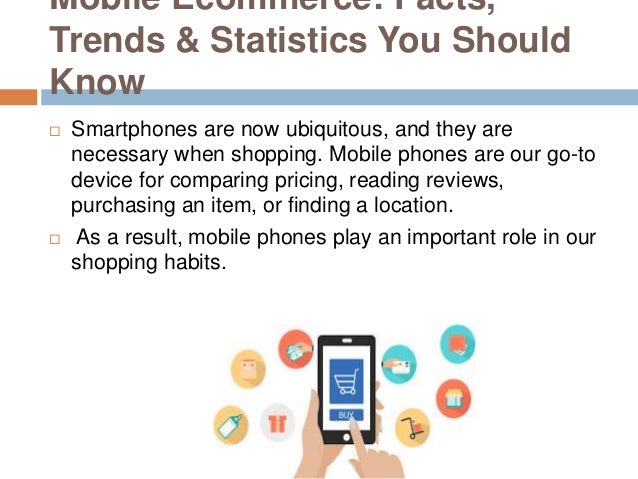 Mobile Ecommerce: Facts,
Trends & Statistics You Should
Know
 Smartphones are now ubiquitous, and they are
necessary when shopping. Mobile phones are our go-to
device for comparing pricing, reading reviews,
purchasing an item, or finding a location.
 As a result, mobile phones play an important role in our
shopping habits.
 