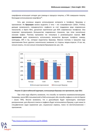 Мобильная коммерция | Data Insight 2011



смартфонов используют аппарат для помощи в процессе покупки, а 74% совершили покупку
благодаря использованию смартфона18.

       Есть две основных модели использования интернета в телефоне: браузеры и
приложения. Из браузеров можно выделить 2 типа – это «смартфонные» (Safari, Firefox),
дающие возможность «продвинутого» серфинга за счет поддержки ряда современных
технологий, и Opera Mini, доступная практически для 85% современных телефонов. Она
позволяет просматривать большинство современных страничек, при этом значительно
экономя трафик. Поэтому программа так популярна в развивающихся странах. Веб-
приложения дают возможность использовать множество функции телефона: камеру,
календарь, GPS и пр., которые недоступны браузеру. Именно поэтому в прошлом году
приложениям было уделено значительное внимание со стороны медиа-отрасли. И все же,
нельзя сказать, что они сильно популярнее браузеров (см. рис. 13).




     Рисунок 13. Доля мобильной аудитории, использующая браузеры или приложения, март 2011

       При этом надо обратить внимание, что способы не являются взаимоисключающими.
Например, около 80% пользователей в США используют оба способа серфинга в сети (в Европе
– около 70%). Вполне возможно, что в дальнейшем будет происходить некоторое
разграничение: для обычного поиска и серфинга будет использоваться браузер, а для каких-то
специфических задач (сравнение цен, социальные сервисы, поиск по местоположению) –
приложения.




18
 http://www.emarketer.com/Article.aspx?R=1008381




                                                                                             18
 