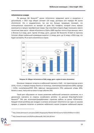 Мобильная коммерция | Data Insight 2011



mCommerce в мире
        По данным Abi Research19 рынок mCommerce продолжит расти и ускоряться в
дальнейшем, к 2015 году оборот составит 119 млрд. долларов (это порядка 8% рынка
eCommerce). Это и неудивительно, так как все больше продавцов понимает, что
потенциальные покупатели не выходят из дома без телефона, который очень хорошо
вовлекается в процесс приобретения товара. При этом США и Европа будут показывать просто
гигантские темы роста - объем mCommerce в США в 2009 году был почти в 9 раз меньше, чем я
в Японии (1,2 млрд. долл. против 10 млрд. долл., данные Abi Research). В США по прогнозу
Forrester оборот мобильной коммерции вырастет с 6 млрд. долл. до 31 млрд. в 2016 году, что
будет составлять 7% от всего eCommerce в стране.




              Рисунок 14. Оборот mCommerce в США, млрд. долл. и доля от всего eCommerce

        Основные товарные сегменты в мобильной торговле в США – это туристические услуги
(31%), то есть, в первую очередь билеты и гостиницы, компьютеры/электроника (20%), одежда
– (13%), книги/музыка/DVD (9%), офисные принадлежности (7%), домашняя утварь (6%),
билеты в кино, театр или на какое-то еще событие (3%).

       Такой рост обусловлен не только развитием мобильной активности населения, но и
движением навстречу со стороны онлайнового ритейла: по данным Shop.Org/Forrester
Research20 74% уже используют/разрабатывают стратегию работы на рынке mCommerce.
Каждый пятый ритейлер уже внедрил и активно использует mCommerce как один из каналов
продаж, в среднем потратив на развитие мобильного канала (создание мобильной версии



19
     http://www.abiresearch.com/press/1605-Shopping+by+Mobile+Will+Grow+to+%24119+Billion+in+2015
20
     http://www.forrester.com/ER/Press/Release/0,1769,1341,00.html




                                                                                                    19
 