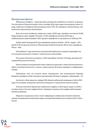 Мобильная коммерция | Data Insight 2011




Интересные факты
      Мобильные телефоны – самое массовое электронное устройство на планете, по данным
The International Telecommunication Union в октябре 2010 года в мире насчитывалось около 5,3
млрд. мобильных телефонов (проникновение около 77%). Это примерно в 3,8 раз больше, чем
количество персональных компьютеров.

     Всего же из всех телефонов, проданных в мире в 2010 году, смартфоны составляли 21,8%.
Среди развитых стран лидирует Испания с 37,6% смартфонов на конец 2010 года, а
наибольший рост демонстрируют США, где доля смартфонов за год выросла на 16,8% до 27%.

     В США самой популярной ОС для смартфонов является Android – 43,7%, следом – iOS с
долей 27,3% по данным Comscore. В Японии доля Android составляет 40% от всех смартфонов,
iPhone – 45%.

      В ближайшие 4 года количество пользователей мобильного интернета превзойдет тех,
кто пользуется доступом в интернет с персональных компьютеров.

     Рост рынка mCommerce ускорится, к 2015 году оборот составит 119 млрд. долларов (это
порядка 8% рынка eCommerce).

     Более половины пользователей готовы поделиться данными о своем местоположении в
обмен на релевантный контент: купоны, скидки, данные об акциях, маршруты и информация о
товарах.

     Приложения пока что остаются менее популярными, чем использование браузера.
Владелец смартфона в США пользуется приложениями 38 минут в среднем, а браузерами – 18.

      На Amazon и Ebay пришлось порядка 50% оборота мобильной коммерции в США в 2010
году. В то же время, инициатива постепенно смещается в сторону более мелких игроков.

      В России отмечается бурный рост мобильного трафика, в 2010 году он вырос на 163% и
составил около 2,1% всего трафика Рунета. Примерно половину этого трафика обеспечивают
Symbian-устройства.

     Общение в социальных сетях и поиск информации в мобильном интернете являются
самыми популярными активностями среди пользователей мобильного интернета (46 и 41%) в
России.




                                                                                           2
 