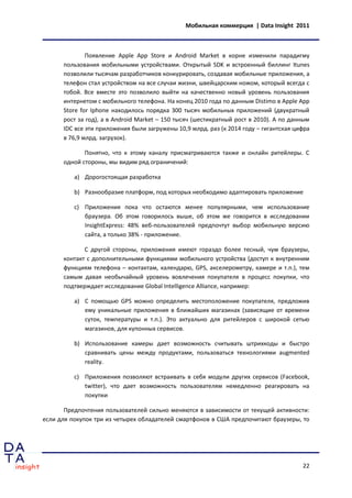 Мобильная коммерция | Data Insight 2011



              Появление Apple App Store и Android Market в корне изменили парадигму
      пользования мобильными устройствами. Открытый SDK и встроенный биллинг Itunes
      позволили тысячам разработчиков конкурировать, создавая мобильные приложения, а
      телефон стал устройством на все случаи жизни, швейцарским ножом, который всегда с
      тобой. Все вместе это позволило выйти на качественно новый уровень пользования
      интернетом с мобильного телефона. На конец 2010 года по данным Distimo в Apple App
      Store for Iphone находилось порядка 300 тысяч мобильных приложений (двукратный
      рост за год), а в Android Market – 150 тысяч (шестикратный рост в 2010). А по данным
      IDC все эти приложения были загружены 10,9 млрд. раз (к 2014 году – гигантская цифра
      в 76,9 млрд. загрузок).

             Понятно, что к этому каналу присматриваются также и онлайн ритейлеры. С
      одной стороны, мы видим ряд ограничений:

          a) Дорогостоящая разработка

          b) Разнообразие платформ, под которых необходимо адаптировать приложение

          c) Приложения пока что остаются менее популярными, чем использование
             браузера. Об этом говорилось выше, об этом же говорится в исследовании
             InsightExpress: 48% веб-пользователей предпочтут выбор мобильную версию
             сайта, а только 38% - приложение.

             С другой стороны, приложения имеют гораздо более тесный, чум браузеры,
      контакт с дополнительными функциями мобильного устройства (доступ к внутренним
      функциям телефона – контактам, календарю, GPS, акселерометру, камере и т.п.), тем
      самым давая необычайный уровень вовлечения покупателя в процесс покупки, что
      подтверждает исследование Global Intelligence Alliance, например:

          a) С помощью GPS можно определить местоположение покупателя, предложив
             ему уникальные приложения в ближайших магазинах (зависящие от времени
             суток, температуры и т.п.). Это актуально для ритейлеров с широкой сетью
             магазинов, для купонных сервисов.

          b) Использование камеры дает возможность считывать штрихкоды и быстро
             сравнивать цены между продуктами, пользоваться технологиями augmented
             reality.

          c) Приложения позволяют встраивать в себя модули других сервисов (Facebook,
             twitter), что дает возможность пользователям немедленно реагировать на
             покупки

       Предпочтения пользователей сильно меняются в зависимости от текущей активности:
если для покупок три из четырех обладателей смартфонов в США предпочитают браузеры, то




                                                                                       22
 