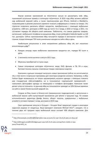 Мобильная коммерция | Data Insight 2011



       Изучая влияние приложений на mCommerce нельзя не рассмотреть кейс eBay,
показавший остальным пример и потенциал mCommerce. В 2010 году eBay активно работал
над мобильной версией сайта, а также приложениями для iPhone, Android и Blackberry,
позволяющими в режиме реального времени получать информацию о ставках на товары. Эта
стратегия позволила увеличить оборот продуктов, приобретенных с помощью мобильных
устройств, с 600 млн. долларов в 2009 году до почти что 2 млрд. в 2010 и 4 млрд. в 2011, что
составляет порядка 4% оборота всей компании. Любопытно, что самым дорогим товаром,
купленным с мобильного телефона на аукционах eBay, стала Lamborghini Gallardo Spyder за 139
тыс. долларов. Сейчас приложениями eBay пользуется порядка 6 миллионов человек в 165
странах, осуществляющие 750 тысяч уникальных заходов на сайты eBay в день.

       Наибольших результатов в этом направлении добилась eBay UK, вот несколько
впечатляющих цифр25:

          Каждую секунду через мобильное приложение продается лот, порядка 85 тысяч в
           день;

          2 миллиона лотов куплено в августе 2011 года;

          Мужчины приобретают в 2 раза чаще;

          Самые популярные категории mCommerce: мода; DVD, фильмы и ТВ; ПК и игры;
           бытовая техника; музыка; спортивные товары: ювелирные изделия.

        Компания и дальше планирует выпускать новые приложения (сейчас их насчитывается
14), в том числе и отдельные программы для некоторых разделов каталога. Например, в eBay
Fashion будет возможность не только просматривать каталоги одежды с помощью ставшего
уже стандартным slide-интерфейса, но и пользоваться «виртуальной примерочной» -
навешивать фотографии одежды на имеющиеся в телефоне фотографии. Компания также
делает упор на планшеты: по данным eBay их пользователи проводят на 50% больше времени
на сайте и имеют более высокий средний чек.

       Следом за Ebay пошел и Amazon.com (американское подразделение), в дополнение к
мобильной версии сайта выпустивший приложение для Iphone в прошлом году. По словам
исполнительного директора Джефа Безоса, оборот покупок, совершенных с мобильных
устройств составил порядка 1 млрд. долларов в 2010 году.

       Свое приложение запустил и Groupon – Groupon Now! предлагает скидки в некотором
заданном радиусе от владельца. Вице-президент компании Michael Shim26, ожидает, что в
течение двух лет продажи через мобильный канал составят 50% оборота компании. Для


25
     http://thenextweb.com/2011/09/16/mobile-now-accounts-for-over-10-of-all-sales-on-ebay-uk/
26
  http://allthingsd.com/20110516/groupon-sees-half-of-all-sales-coming-from-mobile-in-two-
years/?mod=ATD_rss




                                                                                                 24
 