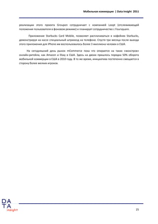 Мобильная коммерция | Data Insight 2011



реализации этого проекта Groupon сотрудничает с компанией Loopt (отслеживающей
положения пользователя в фоновом режиме) и планирует сотрудничество с Foursquare.

       Приложение Starbucks Card Mobile, позволяет расплачиваться в кофейнях Starbucks,
демонстрируя на кассе специальный штрихкод на телефоне. Спустя три месяца после выхода
этого приложения для iPhone им воспользовалось более 3 миллиона человек в США.

     На сегодняшний день рынок mCommerce пока что опирается на таких «монстров»
онлайн-ритейла, как Amazon и Ebay в США. Здесь на двоих пришлось порядка 50% оборота
мобильной коммерции в США в 2010 году. В то же время, инициатива постепенно смещается в
сторону более мелких игроков.




                                                                                    25
 