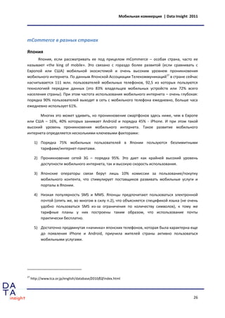 Мобильная коммерция | Data Insight 2011




mCommerce в разных странах

Япония
     Япония, если рассматривать ее под прицелом mCommerce – особая страна, часто ее
называют «the king of mobile». Это связано с гораздо более развитой (если сравнивать с
Европой или США) мобильной экосистемой и очень высоким уровнем проникновения
мобильного интернета. По данным Японской Ассоциации Телекоммуникаций27 в стране сейчас
насчитывается 111 млн. пользователей мобильных телефонов, 92,5 из которых пользуются
технологией передачи данных (это 83% владельцев мобильных устройств или 72% всего
населения страны). При этом частота использования мобильного интернета – очень глубокая:
порядка 90% пользователей выходят в сеть с мобильного телефона ежедневно, больше часа
ежедневно использует 61%.

      Многих это может удивить, но проникновение смартфонов здесь ниже, чем в Европе
или США – 16%, 40% которых занимает Android и порядка 45% - iPhone. И при этом такой
высокий уровень проникновения мобильного интернета. Такое развитие мобильного
интернета определяется несколькими ключевыми факторами:

       1) Порядка 75% мобильных пользователей в Японии пользуются безлимитными
          тарифами/интернет-пакетами.

       2) Проникновение сетей 3G – порядка 95%. Это дает как крайней высокий уровень
          доступности мобильного интернета, так и высокую скорость использования.

       3) Японские операторы связи берут лишь 10% комиссии за пользование/покупку
          мобильного контента, что стимулирует поставщиков развивать мобильные услуги и
          порталы в Японии.

       4) Низкая популярность SMS и MMS. Японцы предпочитают пользоваться электронной
          почтой (опять же, во многом в силу п.2), что объясняется спецификой языка (не очень
          удобно пользоваться SMS из-за ограничения по количеству символов), к тому же
          тарифные планы у них построены таким образом, что использование почты
          практически бесплатно.

       5) Достаточно продвинутая «начинка» японских телефонов, которая была характерна еще
          до появления iPhone и Android, приучила жителей страны активно пользоваться
          мобильными услугами.




27
     http://www.tca.or.jp/english/database/2010/02/index.html




                                                                                               26
 