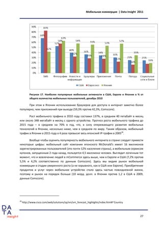 Мобильная коммерция | Data Insight 2011




           Рисунок 17. Наиболее популярные мобильные активности в США, Европе и Японии в % от
           общего количества мобильных пользователей, декабрь 2010

      При этом в Японии использование браузеров для доступа в интернет заметно более
популярно, чем приложений при выходе (59,3% против 42,3%, Comscore).

       Рост мобильного трафика в 2010 году составил 137%, в среднем 40 петабайт в месяц
или около 348 мегабайт в месяц с одного устройства. Прогноз роста мобильного трафика до
2015 года – в среднем на 70% в год, что, в силу опережающего развития мобильных
технологий в Японии, несколько ниже, чем в среднем по миру. Таким образом, мобильный
трафик в Японии в 2015 году в 4 раза превысит весь японский IP-трафик в 200528.

       Вообще чтобы оценить популярность мобильного интернета в стране следует привести
некоторые цифры: мобильный сайт компании японского McDonald’s имеет 16 миллионов
зарегистрированных пользователей (это почти 12% населения страны), а мобильным сервисом
купонов, запущенным 2 года назад, пользуется 4,5 миллиона человек. Выглядит логичным тот
момент, что и вовлечение людей в mCommerce здесь выше, чем в Европе и США (7,2% против
5,5% и 4,2% соответственно по данным Comscore). Здесь мы видим рынок мобильной
коммерции в стадии умеренного роста (а не взрывного, как в США или Европе). Приобретение
продуктов и услуг через мобильное устройство стало здесь частью повседневной жизни,
поэтому и рынок на порядок больше (10 млрд. долл. в Японии против 1,2 в США в 2009,
данные Comscore).




28
     http://www.cisco.com/web/solutions/sp/vni/vni_forecast_highlights/index.html#~Country




                                                                                              27
 