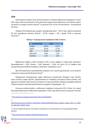 Мобильная коммерция | Data Insight 2011




США
      США является вторым после Японии рынком по объему мобильной коммерции. В июне
2011 года в США насчитывалось 327,6 миллиона подписчиков мобильных услуг (более одного
контракта на каждого жителя страны)29 по данным CTIA, из них 179 миллионов – пользователи
3G-связи.

     Порядка 35% американцев владеют смартфонами (рост – 55% в год), самой популярной
ОС для смартфонов является Android – 43,7%, следом – iOS с долей 27,3% по данным
Comscore30.

                         Таблица 7. Структура рынка смартфонов в США, Comscore

                              ОС                 Май 2011        Август 2011
                              Google              38,1%            43,7%
                              Apple               26,6%            27,3%
                              RIM                 24,7%            19,7%
                              Microsoft           5,8%              5,7%
                              Symbian             2,1%              1,8%


      Мобильный трафик в США составляет 4,4% от всего трафика в стране (для сравнения,
Великобритания – 4,6%, Япония – 4,8%, Франция – 1,4%), это почти 2/3 от трафика всех
альтернативных устройств (телефоны, приставки, телевизоры и пр.)31.

     Для 25% мобильных пользователей интернета этот способ подключения к сети является
основным по данным Pew Research Center32.

     Наибольшей популярностью среди мобильных активностей обладают игры (23,2%),
поиск (21,4%) и видео (20,2%). Приложениями на телефонах пользуются более активно, чем
другими способами подключения к интернету: по данным Nielsen владелец смартфона Android
в США пользуется приложениями 38 минут в среднем, а браузерами – 18.

     Услугами онлайн-ритейла с мобильных телефонов пользуются 6,5%. Сейчас это самый
быстрорастущий рынок мобильной коммерции: в 2011 году объем рынка по данным Forrester


29
     http://www.ctia.org/advocacy/research/index.cfm/AID/10323
30

http://www.comscore.com/Press_Events/Press_Releases/2011/10/comScore_Reports_August_2011_U.S._Mob
ile_Subscriber_Market_Share
31
  Comscore Digital Omnivores: How Tablets, Smartphones, Connected Devices are Changing Digital Media
Behavior
32
     http://pewinternet.org/Reports/2011/Smartphones.aspx




                                                                                                       29
 