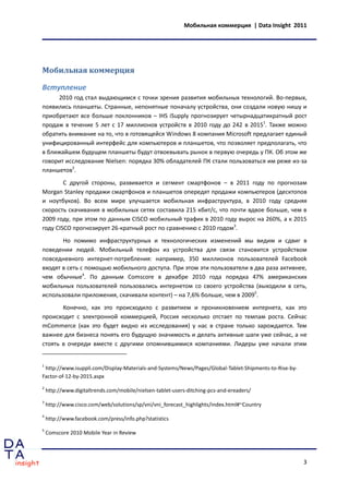 Мобильная коммерция | Data Insight 2011




Мобильная коммерция

Вступление
     2010 год стал выдающимся с точки зрения развития мобильных технологий. Во-первых,
появились планшеты. Странные, непонятные поначалу устройства, они создали новую нишу и
приобретают все больше поклонников – IHS iSupply прогнозирует четырнадцатикратный рост
продаж в течение 5 лет с 17 миллионов устройств в 2010 году до 242 в 20151. Также можно
обратить внимание на то, что в готовящейся Windows 8 компания Microsoft предлагает единый
унифицированный интерфейс для компьютеров и планшетов, что позволяет предполагать, что
в ближайшем будущем планшеты будут отвоевывать рынок в первую очередь у ПК. Об этом же
говорит исследование Nielsen: порядка 30% обладателей ПК стали пользоваться им реже из-за
планшетов2.
        С другой стороны, развивается и сегмент смартфонов – в 2011 году по прогнозам
Morgan Stanley продажи смартфонов и планшетов опередят продажи компьютеров (десктопов
и ноутбуков). Во всем мире улучшается мобильная инфраструктура, в 2010 году средняя
скорость скачивания в мобильных сетях составила 215 кбит/с, что почти вдвое больше, чем в
2009 году, при этом по данным CISCO мобильный трафик в 2010 году вырос на 260%, а к 2015
году CISCO прогнозирует 26-кратный рост по сравнению с 2010 годом3.
       Но помимо инфраструктурных и технологических изменений мы видим и сдвиг в
поведении людей. Мобильный телефон из устройства для связи становится устройством
повседневного интернет-потребления: например, 350 миллионов пользователей Facebook
входят в сеть с помощью мобильного доступа. При этом эти пользователи в два раза активнее,
чем обычные4. По данным Comscore в декабре 2010 года порядка 47% американских
мобильных пользователей пользовались интернетом со своего устройства (выходили в сеть,
использовали приложения, скачивали контент) – на 7,6% больше, чем в 20095.
       Конечно, как это происходило с развитием и проникновением интернета, как это
происходит с электронной коммерцией, Россия несколько отстает по темпам роста. Сейчас
mCommerce (как это будет видно из исследования) у нас в стране только зарождается. Тем
важнее для бизнеса понять его будущую значимость и делать активные шаги уже сейчас, а не
стоять в очереди вместе с другими опомнившимися компаниями. Лидеры уже начали этим


1
 http://www.isuppli.com/Display-Materials-and-Systems/News/Pages/Global-Tablet-Shipments-to-Rise-by-
Factor-of-12-by-2015.aspx
2
    http://www.digitaltrends.com/mobile/nielsen-tablet-users-ditching-pcs-and-ereaders/
3
    http://www.cisco.com/web/solutions/sp/vni/vni_forecast_highlights/index.html#~Country
4
    http://www.facebook.com/press/info.php?statistics
5
    Comscore 2010 Mobile Year in Review




                                                                                                       3
 