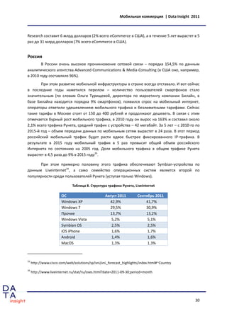 Мобильная коммерция | Data Insight 2011



Research составит 6 млрд долларов (2% всего eCommerce в США), а в течение 5 лет вырастет в 5
раз до 31 млрд долларов (7% всего eCommerce в США).


Россия
        В России очень высокое проникновение сотовой связи – порядка 154,5% по данным
аналитического агентства Advanced Communications & Media Consulting (в США оно, например,
в 2010 году составляло 96%).
       При этом развитие мобильной инфраструктуры в стране всегда отставало. И вот сейчас
в последние годы наметился перелом – количество пользователей смартфонов стало
значительным (по словам Ольги Турищевой, директора по маркетингу компании Билайн, в
базе Билайна находится порядка 9% смартфонов), появился спрос на мобильный интернет,
операторы ответили удешевлением мобильного трафика и безлимитными тарифами. Сейчас
такие тарифы в Москве стоят от 150 до 400 рублей и продолжают дешеветь. В связи с этим
отмечается бурный рост мобильного трафика, в 2010 году он вырос на 163% и составил около
2,1% всего трафика Рунета, средний трафик с устройства – 42 мегабайт. За 5 лет – с 2010-го по
2015-й год – объем передачи данных по мобильным сетям вырастет в 24 раза. В этот период
российский мобильный трафик будет расти вдвое быстрее фиксированного IP-трафика. В
результате в 2015 году мобильный трафик в 5 раз превысит общий объем российского
Интернета по состоянию на 2005 год. Доля мобильного трафика в общем трафике Рунета
вырастет в 4,5 раза до 9% в 2015 году33.

      При этом примерно половину этого трафика обеспечивают Symbian-устройства по
данным Liveinternet34, а само семейство операционных систем является второй по
популярности среди пользователей Рунета (уступая только Windows).

                              Таблица 8. Структура трафика Рунета, Liveinternet

                       ОС                         Август 2011        Сентябрь 2011
                       Windows XP                   42,9%                41,7%
                       Windows 7                    29,5%                30,9%
                       Прочие                       13,7%                13,2%
                       Windows Vista                 5,2%                 5,1%
                       Symbian OS                    2,5%                 2,5%
                       iOS iPhone                    1,6%                 1,7%
                       Android                       1,4%                 1,6%
                       MacOS                         1,3%                 1,3%



33
     http://www.cisco.com/web/solutions/sp/vni/vni_forecast_highlights/index.html#~Country
34
     http://www.liveinternet.ru/stat/ru/oses.html?date=2011-09-30;period=month




                                                                                              30
 