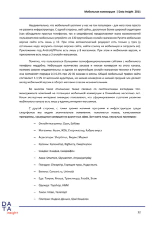 Мобильная коммерция | Data Insight 2011



       Неудивительно, что мобильный шоппинг у нас не так популярен - для него пока просто
не развита инфраструктура. С одной стороны, веб-сайты, доступные более широкой аудитории
(как обладатели простых телефонов, так и смартфонов) предоставляют мало возможностей
пользователям мобильных устройств: из 130 крупнейших онлайн-магазинов Рунета мобильная
версия сайта есть лишь у 12. При этом автоматический редирект есть только у трех (у
остальных надо загрузить полную версию сайта, найти ссылку на мобильную и загрузить ее).
Приложение под Android/IPhone есть лишь у 8 магазинов. При этом и мобильная версия, и
приложение есть лишь у 3 онлайн-магазинов.

       Понятно, что пользоваться большими полнофункциональными сайтами с мобильного
телефона неудобно. Небольшое количество заказов и низкая конверсия из этого канала,
поэтому совсем неудивительны: в одном из крупнейших онлайн-магазинов техники в Рунете
она составляет порядка 0,3-0,5% при 20-30 заказах в месяц. Общий мобильный трафик сайта
составляет 1-1,5% от месячной аудитории, но низкая конверсия и низкий средний чек делают
вклад мобильной версии в оборот магазина совсем незначительным.

      Во многом такое отношение также связано со скептическими взглядами топ-
менеджмента компаний на потенциал мобильной коммерции в ближайшие несколько лет.
Наши экспертные интервью очевидно показывают, что сформированная стратегия развития
мобильного канала есть лишь у единиц интернет-магазинов.

      С другой стороны, с точки зрения наличия программ и инфраструктуры среди
смартфонов мы видим значительные изменения: появляются новые, качественные
программы, касающихся совершенно различных сфер. Вот всего лишь несколько примеров:

          –   Онлайн-магазины: Ozon, Softkey

          –   Магазины: Ашан, IKEA, Спортмастер, Азбука вкуса

          –   Агрегаторы: Shoptimus, Яндекс.Маркет

          –   Купоны: Купонатор, BigBuzzy, Смарткупон

          –   Скидки: iСкидка, Скидкафон

          –   Авиа: Smartive, Skyscanner, Anywayanyday

          –   Поездки: Cheaptrip, Горящие туры, Надо ехать

          –   Билеты: Concert.ru, Unimobi

          –   Еда: Тануки, Япоша, Транспицца, Foodik, Этаж

          –   Одежда: Topshop, H&M

          –   Такси: Intaxi, Телепорт

          –   Платежи: Яндекс.Деньги, Qiwi Кошелек



                                                                                      32
 