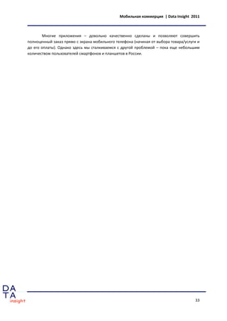 Мобильная коммерция | Data Insight 2011



        Многие приложения – довольно качественно сделаны и позволяют совершить
полноценный заказ прямо с экрана мобильного телефона (начиная от выбора товара/услуги и
до его оплаты). Однако здесь мы сталкиваемся с другой проблемой – пока еще небольшим
количеством пользователей смартфонов и планшетов в России.




                                                                                    33
 