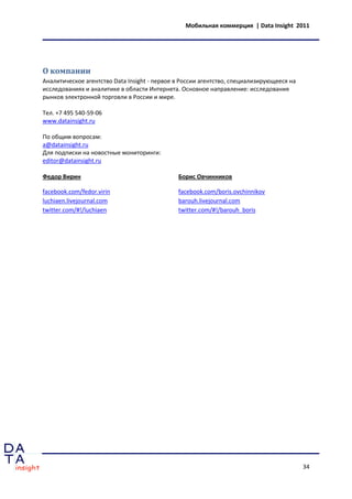 Мобильная коммерция | Data Insight 2011




О компании
Аналитическое агентство Data Insight - первое в России агентство, специализирующееся на
исследованиях и аналитике в области Интернета. Основное направление: исследования
рынков электронной торговли в России и мире.

Тел. +7 495 540-59-06
www.datainsight.ru

По общим вопросам:
a@datainsight.ru
Для подписки на новостные мониторинги:
editor@datainsight.ru

Федор Вирин                                   Борис Овчинников

facebook.com/fedor.virin                      facebook.com/boris.ovchinnikov
luchiaen.livejournal.com                      barouh.livejournal.com
twitter.com/#!/luchiaen                       twitter.com/#!/barouh_boris




                                                                                          34
 