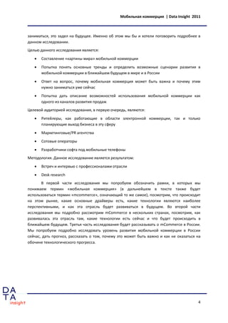 Мобильная коммерция | Data Insight 2011



заниматься, это задел на будущее. Именно об этом мы бы и хотели поговорить подробнее в
данном исследовании.
Целью данного исследования является:

      Составление «картины мира» мобильной коммерции

      Попытка понять основные тренды и определить возможные сценарии развития в
       мобильной коммерции в ближайшем будущем в мире и в России
      Ответ на вопрос, почему мобильная коммерция может быть важна и почему этим
       нужно заниматься уже сейчас
      Попытка дать описание возможностей использования мобильной коммерции как
       одного из каналов развития продаж
Целевой аудиторией исследования, в первую очередь, являются:
      Ритейлеры, как работающие в области электронной коммерции, так и только
       планирующие выход бизнеса в эту сферу

      Маркетинговые/PR агентства
      Сотовые операторы
      Разработчики софта под мобильные телефоны
Методология. Данное исследование является результатом:
      Встреч и интервью c профессионалами отрасли

      Desk research
       В первой части исследования мы попробуем обозначить рамки, в которых мы
понимаем термин «мобильная коммерция» (в дальнейшем в тексте также будет
использоваться термин «mcommerce», означающий то же самое), посмотрим, что происходит
на этом рынке, какие основные драйверы есть, какие технологии являются наиболее
перспективными, и как эта отрасль будет развиваться в будущем. Во второй части
исследования мы подробно рассмотрим mCommerce в нескольких странах, посмотрим, как
развивалась эта отрасль там, какие технологии есть сейчас и что будет происходить в
ближайшем будущем. Третья часть исследования будет рассказывать о mCommerce в России.
Мы попробуем подробно исследовать уровень развития мобильной коммерции в России
сейчас, дать прогноз, рассказать о том, почему это может быть важно и как не оказаться на
обочине технологического прогресса.




                                                                                       4
 