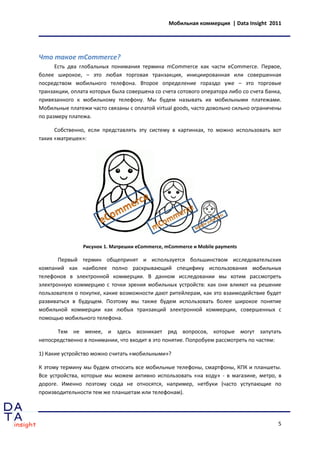 Мобильная коммерция | Data Insight 2011




Что такое mCommerce?
      Есть два глобальных понимания термина mCommerce как части eCommerce. Первое,
более широкое, – это любая торговая транзакция, инициированная или совершенная
посредством мобильного телефона. Второе определение гораздо уже – это торговые
транзакции, оплата которых была совершена со счета сотового оператора либо со счета банка,
привязанного к мобильному телефону. Мы будем называть их мобильными платежами.
Мобильные платежи часто связаны с оплатой virtual goods, часто довольно сильно ограничены
по размеру платежа.

      Собственно, если представлять эту систему в картинках, то можно использовать вот
таких «матрешек»:




                Рисунок 1. Матрешки eCommerce, mCommerce и Mobile payments

       Первый термин общепринят и используется большинством исследовательских
компаний как наиболее полно раскрывающий специфику использования мобильных
телефонов в электронной коммерции. В данном исследовании мы хотим рассмотреть
электронную коммерцию с точки зрения мобильных устройств: как они влияют на решение
пользователя о покупке, какие возможности дают ритейлерам, как это взаимодействие будет
развиваться в будущем. Поэтому мы также будем использовать более широкое понятие
мобильной коммерции как любых транзакций электронной коммерции, совершенных с
помощью мобильного телефона.

      Тем не менее, и здесь возникает ряд вопросов, которые могут запутать
непосредственно в понимании, что входит в это понятие. Попробуем рассмотреть по частям:

1) Какие устройство можно считать «мобильными»?

К этому термину мы будем относить все мобильные телефоны, смартфоны, КПК и планшеты.
Все устройства, которые мы можем активно использовать «на ходу» - в магазине, метро, в
дороге. Именно поэтому сюда не относятся, например, нетбуки (часто уступающие по
производительности тем же планшетам или телефонам).




                                                                                        5
 