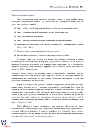 Мобильная коммерция | Data Insight 2011



2) Какие транзакции попадают?

       После определение круга устройств возникает вопрос: а какие вообще заказы
попадают в определение mCommerce? Ради небольшого теста попробуйте отнести к тому или
иному виду несколько ситуаций:

   a) Заказ с любого устройства с мобильной версии сайта, оплата наличными курьеру

   b) Заказ с телефона с обычной версии сайта, оплата Яндекс-деньгами

   c) Заказ пиццы звонком по телефону

   d) Заказ с ноутбука, который подключен к GPRS через мобильную SIM-карту

   e) Увидел каталог электронных книг в метро, отправил смс на короткий номер, получил
      ссылку на скачивание

   f)   Оплатил проход в метро, приложив телефон к турникету

   g) Купил кеды из мобильного приложения, установленного на телефоне

        Во-первых, здесь стоит сказать, что данное исследование проводится в рамках
mCommerce как части eCommerce. В силу этого, все транзакции, которые, так или иначе, не
связаны с Интернетом, отметаются, хотя ситуация, когда человек ищет что-то с мобильного
телефона, но покупку совершает потом в оффлайне, так называемый эффект ROBO (Research
Online Buy Offline), нам интересен.

Во-вторых, целью данного исследования является максимально подробное изучение
поведения мобильных пользователей при совершении покупки в Интернете, поэтому мы
рассматриваем все возможные «точки» продаж: мобильные приложения и сайты (как
мобильные версии сайтов, так и обычные).

       В-третьих, мы изучаем тот сдвиг ПК -> мобильные устройства, то есть ситуацию, когда
раньше люди покупали что-то с помощью персонального компьютера (или могли бы
покупать), но сейчас делают посредством мобильного телефона или планшета. То есть мы
рассматриваем лишь онлайн-ритейл, касающийся физических продуктов, исключая онлайн-
контент в тех случаях, когда он приобретается для использования на самом же мобильном
устройстве (так, сюда относятся все мобильные приложения, музыка, фильмы и т.п.). А,
например, версия антивируса Касперского для ПК, купленная с мобильного телефона, в эту
группу относиться не будет.

       Таким образом, в нашем исследовании под термином mCommerce мы будем
рассматривать все торговые транзакции, совершенные или инициированные через интернет с
помощью мобильного устройства (телефона, смартфона, кпк, планшета), кроме покупки
цифрового контента. Еще мы будем называть это (как и многие компании, занимающиеся
исследованием и аналитикой) «мобильным ритейлом».




                                                                                        6
 