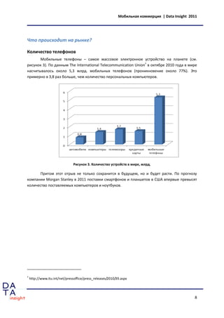 Мобильная коммерция | Data Insight 2011




Что происходит на рынке?

Количество телефонов
       Мобильные телефоны – самое массовое электронное устройство на планете (см.
рисунок 3). По данным The International Telecommunication Union7 в октябре 2010 года в мире
насчитывалось около 5,3 млрд. мобильных телефонов (проникновение около 77%). Это
примерно в 3,8 раз больше, чем количество персональных компьютеров.




                                Рисунок 3. Количество устройств в мире, млрд.

      Притом этот отрыв не только сохранится в будущем, но и будет расти. По прогнозу
компании Morgan Stanley в 2011 поставки смартфонов и планшетов в США впервые превысят
количество поставляемых компьютеров и ноутбуков.




7
    http://www.itu.int/net/pressoffice/press_releases/2010/39.aspx




                                                                                                 8
 