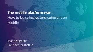 The mobile platform war:
How to be cohesive and coherent on
mobile
Mada Seghete
Founder, branch.io
 