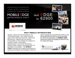 expanding foundations
reach with a personal
& athletic achievement

MOBILE EDGE                            text   EDGE
performance alert
                                         to   62900
   powered by:




                        WHY MOBILE INTERACTION
Tweens, teens and 20-somethings, the          and to understand how performance both on and
"Connected Class," are rapidly moving         off the field play key parts in any young adults
away from traditional learning, media and     life. Within this generation the MOBILE EDGE
advertising. Instead they are relying         performance alerts will engage and lead the way
increasingly on the handset for always-on     for mobile technology.
access to news, information,
entertainment, and social interaction.
Global mobile usage is outpacing both TV
and Web consumption. The MOBILE
EDGE campaign will enable participants to
experience wireless technologies firsthand
 