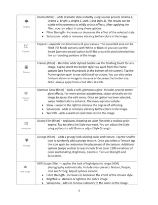3
Drama (filter) – adds dramatic style instantly using several presets (Drama 1,
Drama 2, Bright 1, Bright 2, Dark 1 and Dark 2). The results can be
subtle enhancements to wildly artistic effects. After applying the
filter, you can adjust it using these options:
• Filter Strength - increases or decreases the effect of the selected style.
• Saturation - adds or removes vibrancy to the colors in the image.
Expand – expands the dimensions of your canvas. The expanded area can be
filled (Fill Mode options) with White or Black or you can use the
Smart (content-aware) option to fill the area with pixels blended into
the surrounding portions of the image.
Frames (filter) – this filter adds stylized borders as the finishing touch for any
image. Tap to select the border style you want from the Frame
options (see frame thumbnails at the bottom of the screen). Tap the
Frame option again to see additional variations. You can also swipe
horizontally on an image to increase or decrease the border size.
Note: always apply frames last after all edits.
Glamour Glow (filter) – Adds a soft, glamorous glow. Includes several preset
glow effects. For more precise adjustments, swipe vertically on the
image to access the edit menu. Once an option has been selected,
swipe horizontally to enhance. The menu options include:
• Glow - swipe to the right to increase the degree of softening.
• Saturation - adds or removes vibrancy to the colors in the image.
• Warmth - adds a warm or cool color cast to the image.
Grainy Film (filter) – replicates shooting on color film with a realistic grain
engine. Tap to select the Style you want. You can adjust the Style
using options to add Grain or adjust Style Strength.
Grunge (filter) – adds a grungy look utilizing color and texture. Tap the Shuffle
icon to randomly add a grunge texture. Once you select a Texture tap
the icon again to randomize the placement of the texture. Additional
options (swipe vertical to see) include Style (over 1500 variations of
color and tonality), Brightness, Contrast, Texture Strength and
Saturation.
HDR Scape (filter) – applies the look of high dynamic range (HDR)
photography automatically. Includes four presets: Nature, People,
Fine and Strong. Adjust options include:
• Filter Strength - increases or decreases the effect of the chosen style.
• Brightness - darkens or lightens the entire image.
• Saturation – adds or removes vibrancy to the colors in the image.
 